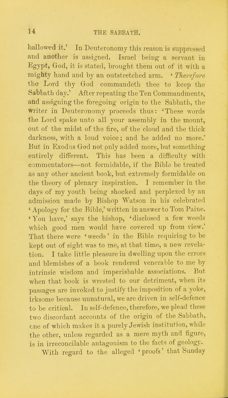 hallowed it.' In Deuteronomy this reason is suppressed and another is assigned. Israel being a servant in •^gyP*? Grod, it is stated, brought them out of it with a mighty hand and by an outstretched arm. ' Therefore the Lord thy Grod commandeth thee to keep the Sabbath day.' After repeating the Ten Commandments, and assigning the foregoing origin to the Sabbath, the Writer in Deuteronomy proceeds thus: 'These words the Lord spake unto all your assembly in the mount, out of the midst of the fire, of the cloud and the thick darkness, with a loud voice; and he added no more.' But in Exodus Grod not only added more, but something entirely different. This has been a difficulty with commentators—not formidable, if the Bible be treated as any other ancient book, but extremely formidable on the theory of plenary inspiration. I remember in the days of my youth being shocked and perplexed by an admission made by Bishop Watson in his celebrated ' Apology for the Bible,' written in answer to Tom Paine. 'You have,' says the bishop, 'disclosed a few weeds which good men would have covered up from view.' That there were 'weeds' in the Bible requiring to be kept out of sight was to me, at that time, a new revela- tion. I take little pleasure in dwelling upon the errors and blemishes of a book rendered venerable to me by intrinsic wisdom and imperishable associations. But when that book is wrested to our detriment, when its passages are invoked to justify the imposition of a yoke, irksome because unnatural, we are driven in self-defence to be critical. In self-defence, therefore, we plead these two discordant accounts of the origin of the Sabbath, cne of which makes it a purely Jewish institution, while the other, unless regarded as a mere myth and figure, is in irreconcilable antagonism to the facts of geology. With regard to the alleged ' proofs' that Sunday