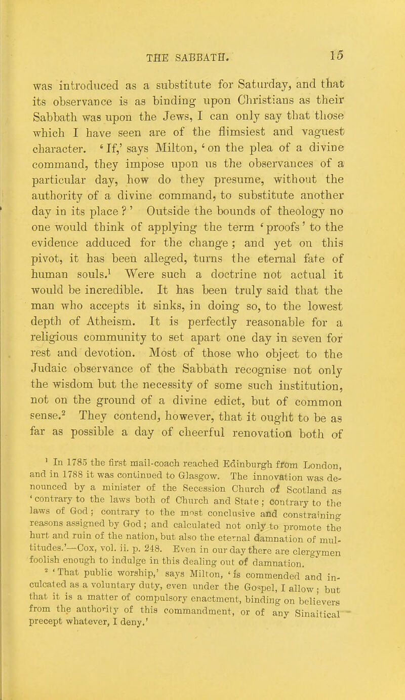 was introduced as a substitute for Saturday, and that its observance is as binding- upon Cliristians as their Sabbath was upon the Jews, I can only say that those which I have seen are of the flimsiest and vaguest character. ' If,' says Milton, ' on the plea of a divine command, they impose upon us the observances of a particular day, how do they presume, without the authority of a divine command, to substitute another day in its place ? ' Outside the bounds of theology no one would think of applying the term 'proofs' to the evidence adduced for the change; and yet on this pivot, it has been alleged, turns the eternal fate of human souls.^ Were such a doctrine not actual it would be incredible. It has been truly said that the man who accepts it sinks, in doing so, to the lowest depth of Atheism. It is perfectly reasonable for a religious community to set apart one day in seven for rest and devotion. Most of those who object to the Judaic observance of the Sabbath recognise not only the wisdom but the necessity of some such institution, not on the ground of a divine edict, but of common sense.2 They contend, however, that it ought to be as far as possible a day of cheerful renovation both of ' In 1785 the first mail-coach reached Edinburgh ffom London, and In 1788 it was continued to Glasgow. The innovation was de- nounced by a minister of the Secession Church of Scotland as ' contraiy to the laws both of Church and State; contrary to the laws of God; contrary to the most conclusive and constraining reasons assigned by God ; and calculated not only to promote the hurt and ruin of the nation, but also the eternal damnation of mul- titudes.'—Cox, vol. ii. p. 248. Even in our day there are clergymen foolish enough to indulge in this dealing out of damnation. ° ^ 'That public worship,' says Milton, 'is commended and in- culcated as a voluntary duty, even under the Gospel, I allow; but that it is a matter of compulsory enactment, binding on believers from the authority of this commandment, or of any Sinaitical  precept whatever, I deny.'