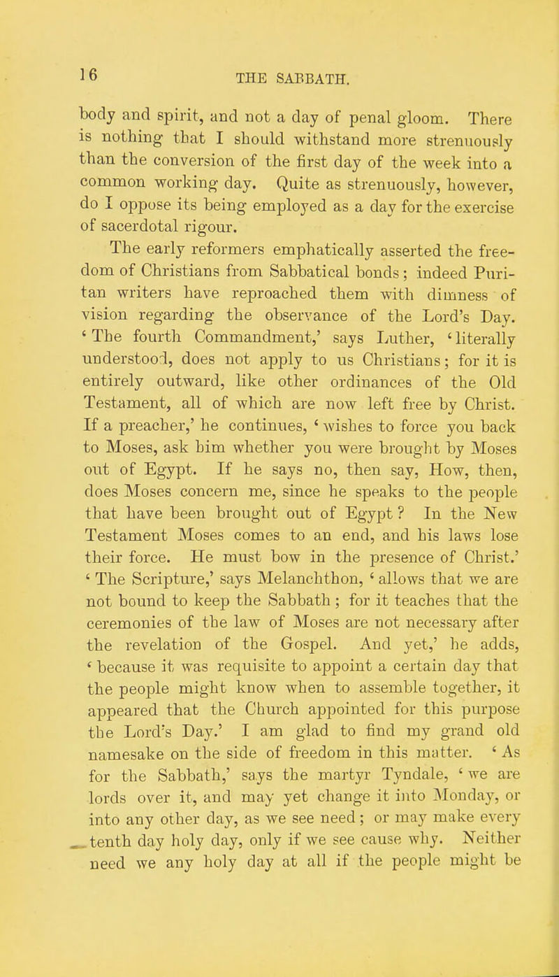 body and spirit, and not a day of penal gloom. There is nothing that I should withstand more strenuously than the conversion of the first day of the week into a common working day. Quite as strenuously, however, do I oppose its being employed as a day for the exercise of sacerdotal rigour. The early reformers emphatically asserted the free- dom of Christians from Sabbatical bonds; indeed Puri- tan writers have reproached them with dimness of vision regarding the observance of the Lord's Day. ' The fourth Commandment,' says Luther, ' literally understood, does not apply to us Christians; for it is entirely outward, like other ordinances of the Old Testament, all of which are now left free by Christ. If a preacher,' he continues, ' wishes to force you back to Moses, ask him whether you were brought by Moses out of Egypt. If he says no, then say, How, then, does Moses concern me, since he speaks to the people that have been brought out of Egypt ? In the New Testament Moses comes to an end, and his laws lose their force. He must bow in the presence of Christ.' ' The Scripture,' says Melanchthon, ' allows that we are not bound to keep the Sabbath ; for it teaches that the ceremonies of the law of Moses are not necessary after the revelation of the Gospel. And yet,' he adds, ' because it was requisite to appoint a certain day that the people might know when to assemble together, it appeared that the Church appointed for this purpose the Lord's Day.' I am glad to find my grand old namesake on the side of freedom in this matter. ' As for the Sabbath,' says the martyr Tyndale, 'we are lords over it, and may yet change it into Monday, or into any other day, as we see need; or may make every ^ tenth day holy day, only if we see cause why. Neither need we any holy day at all if the people might be