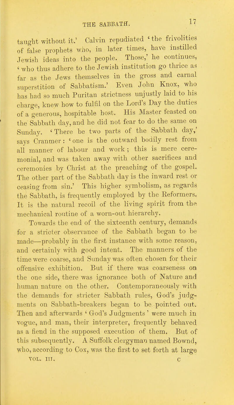 taught without it.' Calvin repudiated Hhe frivolities of false prophets who, in later times, have instilled Jewish ideas into the people. Those,' he continues, ' who thus adhere to the Jewish institution go thrice as far as the Jews themselves in the gross and carnal superstition of Sabbatism.' Even John Knox, who has had so much Puritan strictness unjustly laid to his charge, knew how to fulfil on the Lord's Day the duties of a generous, hospitable host. His Master feasted on the Sabbath day, and he did not fear to do the same on Sunday. 'There be two parts of the Sabbath day,' says Cranmer: ' one is the outward bodily rest from all manner of labour and work ; this is mere cere- monial, and was taken away with other sacrifices and ceremonies by Christ at the preaching of the gospel. The other part of the Sabbath day is the inward rest or ceasing from sin.' This higher symbolism, as regards the Sabbath, is frequently employed by the Eeformers. It is the natural recoil of the living spirit from the mechanical routine of a worn-out hierarchy. Towards the end of the sixteenth century, demands for a stricter observance of the Sabbath began to be made—probably in the first instance with some reason, and certainly with good intent. The manners of the time were coarse, and Sunday was often chosen for their olTensive exhibition. But if there was coarseness on the one side, there was ignorance both of Nature and human nature on the other. Contemporaneously with the demands for stricter Sabbath rules, God's judg- ments on Sabbath-breakers began to be pointed out. Then and afterwards ' God's Judgments ' were much in vogue, and man, their interpreter, frequently behaved as a fiend in the supposed execution of them. But of this subsequently. A Suffolk clergyman named Bownd, who, according to Cox, was the first to set forth at large VOL. in, c