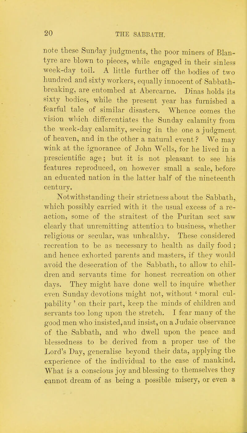 note these Sunflay judgments, the poor miners of Blan- tyre are blown to pieces, while engaged in their sinless week-day toil. A little further off the bodies of two hundred and sixty workers, equally innocent of Sabbath- breaking, are entombed at Abercarne. Dinas holds its sixty bodies, while the present year has furnished a fearful tale of similar disasters. Whence comes the vision which differentiates the Sunday calamity from the week-day calamity, seeing in the one a judgment of heaven, and in the other a natural event ? We may wink at the ignorance of John Wells, for he lived in a prescientific age; but it is not pleasant to see his features reproduced, on however small a scale, before an educated nation in the latter half of the nineteenth century. Notwithstanding their strictness about the Sabbath, which possibly carried with it the usual excess of a re- action, some of the straitest of the Puritan sect saw clearly that unremitting attention to business, whether religious or secular, was unhealthy. These considered recreation to be as necessary to health as daily food ; and hence exhorted parents and masters, if they would avoid the desecration of the Sabbath, to allow to chil- dren and servants time for honest recreation on other days. They might have done well to inquire whether even Sunday devotions might not, without ' moral cul- pability ' on their part, keep the minds of children and servants too long upon the stretch. I fear many of the good men who insisted, and insist, on a Judaic observance of the Sabbath, and who dwell upon the peace and blessedness to be derived from a proper use of the Lord's Day, generalise beyond their data, applying the experience of the individual to the case of mankind. What is a conscious joy and blessing to themselves they cannot dream of as being a possible misery, or even a
