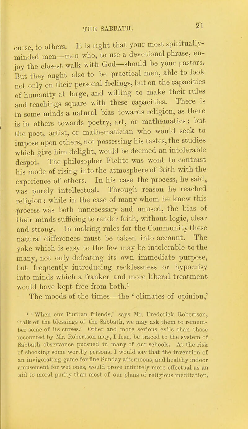 curse, to others. It is right that your most spiritually- minded men—men who, to use a devotional phrase, en- joy the closest walk with God—should be your pastors. But they ought also to be practical men, able to look not only on their personal feelings, but on the capacities of humanity at large, and willing to make their rules and teachings square with these capacities. There is in some minds a natural bias towards religion, as there is in others towards poetry, art, or mathematics; but the poet, artist, or mathematician who would seek to impose upon others, not possessing his tastes, the studies which give him delight, would be deemed an intolerable despot. The philosopher Fichte was wont to contrast his mode of rising into the atmosphere of faith with the experience of others. In his case the process, he said, was purely intellectual. Through reason he reached religion; while in the case of many whom he knew this -process was both unnecessary and unused, the bias of their minds sufficing to render faith, without logic, clear and strong. In making rules for the Community these natural differences must be taken into account. The yoke which is easy to the few may be intolerable to the many, not only defeating its own immediate purpose, but frequently introducing recklessness or hypocrisy into minds which a franker and more liberal treatment would have kept free from both.^ The moods of the times—the ' climates of opinion,' ' 'When our Purilan friends,' says Mr. Frederick Robertson, 'talk of the blessings of the Sabbath, we may ask them to remem- ber some of its curses.' Other and more serious evils than those recounted by Mr. Eobertson may, I fear, be traced to the system of Sabbath observance pursued in many of our schools. At the risk of shocking some worthy persons, I would say that the invention of an invigorating game for fine Sunday afternoons, and healthy indoor amusement for wet ones, would prove infinitely more effectual as an aid to moral purity than most of our plans of religious meditation.