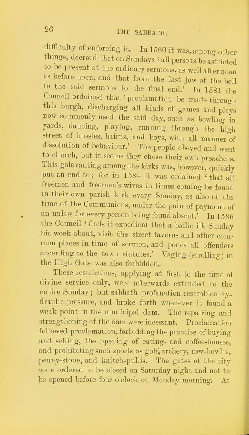 ■26 THE SABBATH. difficulty of enforcing it. In 1560 it was, amon<. other things, decreed that on Sundays ' all persons be astricted to be present at the ordinary sermons, as well after noon as before noon, and that from the last jow of the bell to the said sermons to the final end.' In 1581 the Council ordained that ' proclamation be made through this burgh, discharging all kinds of games and plays DOW commonly used the said day, such as bowling in yards, dancing, playing, running through the high street of hussies, bairns, and boys, with all manner of dissolution of behaviour.' The people obeyed and went to church, but it seems they chose their own preachers. This galavanting among the kirks was, however, quickly put an end to; for in 1584 it was ordained ' that all freemen and freemen's wives in times coming be found in their own parish kirk every Sunday, as also at the time of the Communions, under the pain of payment of an unlaw for every person being found absent.' In 1586 the Council ' finds it expedient that a bailie ilk Sunday his week about, visit the street taverns and other com- mon places in time of sermon, and pones all offenders according to the town statutes.' Vaging (strolling) in the High Gate was also forbidden. These restrictions, applying at first to the time of divine service only, were afterwards extended to the entire Sunday; but sabbath profanation resembled hy- draulic pressure, and broke forth whenever it found a weak point in the municipal dam. The repairing and strengthening of the dam were incessant. Proclamation followed proclamation, forbidding the practice of buying and selling, the opening of eating- and coffee-houses, and prohibiting such sports as golf, archery, row-bowles, penny-stone, and kaitch-pullis. The gates of the city were ordered to be closed on Saturday night and not to be opened before four o'clock on Monday morning. At