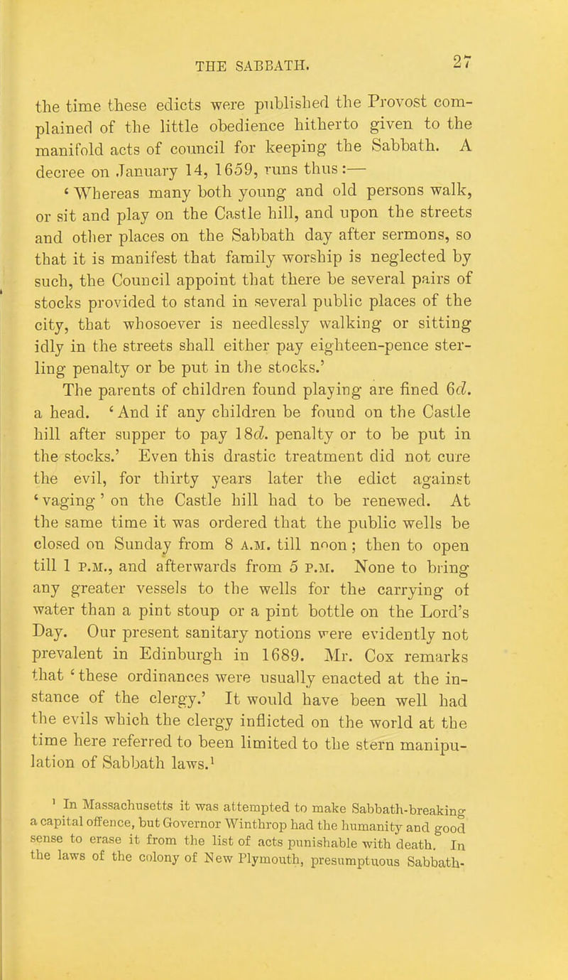 the time these edicts were published the Provost com- plained of the little obedience hitherto given to the manifold acts of council for keeping the Sabbath. A decree on .Tanuary 14, 1659, runs thus:— ' Whereas many both young and old persons walk, or sit and play on the Castle hill, and upon the streets and other places on the Sabbath day after sermons, so that it is manifest that family worship is neglected by such, the Council appoint that there be several pairs of stocks provided to stand in several public places of the city, that whosoever is needlessly walking or sitting idly in the streets shall either pay eighteen-pence ster- ling penalty or be put in the stocks.' The parents of children found playing are fined 6d. a head. 'And if any children be found on the Castle hill after supper to pay 18d. penalty or to be put in the stocks.' Even this drastic treatment did not cure the evil, for thirty years later the edict against ' vaging ' on the Castle hill had to be renewed. At the same time it was ordered that the public wells be closed on Sunday from 8 a.m. till n^on; then to open till 1 P.M., and afterwards from 5 p.m. None to bring any greater vessels to the wells for the carrying oi water than a pint stoup or a pint bottle on the Lord's Day. Our present sanitary notions were evidently not prevalent in Edinburgh in 1689. Mr. Cox remarks that ' these ordinances were usually enacted at the in- stance of the clergy.' It would have been well had the evils which the clergy inflicted on the world at the time here referred to been limited to the stern manipu- lation of Sabbath laws.^ ' In Massachusetts it was attempted to make Sabbath-breaking a capital oif ence, but Governor Winthrop had the humanity and good sense to erase it from the list of acts punishable with death. In the laws of the colony of New Plymouth, presumptuous Sabbath-