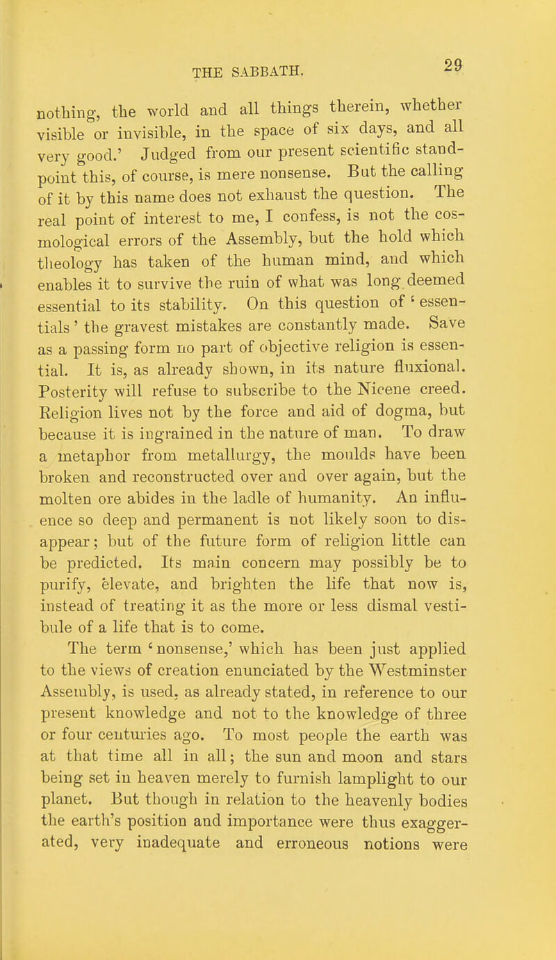 nothing, the world and all things therein, whether visible or invisible, in the space of six days, and all very good.' Judged from our present scientific stand- point this, of course, is mere nonsense. But the calling of it by this name does not exhaust the question. The real point of interest to me, I confess, is not the cos- mological errors of the Assembly, but the hold which tlieology has taken of the human mind, and which enables it to survive the ruin of what was long, deemed essential to its stability. On this question of ' essen- tials ' the gravest mistakes are constantly made. Save as a passing form no part of objective religion is essen- tial. It is, as already shown, in its nature fluxional. Posterity will refuse to subscribe to the Mcene creed. Religion lives not by the force and aid of dogma, but because it is ingrained in the nature of man. To draw a metaphor from metallurgy, the moulds have been broken and reconstructed over and over again, but the molten ore abides in the ladle of humanity. An influ- ence so deep and permanent is not likely soon to dis- appear ; but of the future form of religion little can be predicted. Its main concern may possibly be to purify, elevate, and brighten the life that now is, instead of treating it as the more or less dismal vesti- bule of a life that is to come. The term 'nonsense,' which has been just applied to the views of creation enunciated by the Westminster Assembly, is used, as already stated, in reference to our present knowledge and not to the knowledge of three or four centuries ago. To most people the earth was at that time all in all; the sun and moon and stars being set in heaven merely to furnish lamplight to our planet. But though in relation to the heavenly bodies the earth's position and importance were thus exagger- ated, very inadequate and erroneous notions were