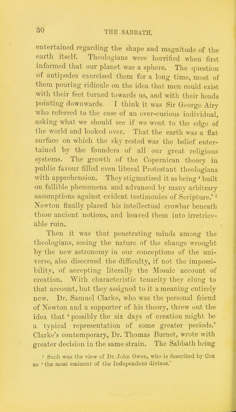entertained regarding the shape and magnitude of the earth itself. Theologians were horrified when first informed that our planet was a sphere. The question of antipodes exercised them for a long time, most of them pouring ridicule on the idea that men could exist with their feet turned towards us, and with their heads pointing downwards. I think it was Sir George Airy who referred to the case of an over-curious individual, asking what we should see if we went to the edge of the world and looked over. That the earth was a flat surface on which the sky rested was the helief enter- tained by the founders of all our great religious systems. The growth of the Copernican theory in public favour filled even liberal Protestant theologians v/ith apprehension. They stigmatised it as being ' built on fallible phenomena and advanced by many arbitrary assumptions against evident testimonies of Scripture.'' Newton finally placed his intellectual crowbar beneath these ancient notions, and heaved them into irretriev- able ruin. Then it was that penetrating minds among the theologians, seeing the nature of the change wrought by the new astronomy in our conceptions of the uni- verse, also discerned the difficulty, if not the impossi- bility, of accepting literally the Mosaic account of creation. With characteristic tenacity they clung to that account, but they assigned to it a meaning entirely new. Dr. Samuel Clarke, who was the personal friend of Newton and a supporter of his theory, threw out the idea that ' possibly the six days of creation might be a typical representation of some greater periods.' Clarke's contemporary, Dr. Thomas Burnet, wrote with greater decision in the same strain. The Sabbath being 1 Such was the view of Dr. Jolin Owen, who is described by Cox as ' the most eminent of the Independent divines.'
