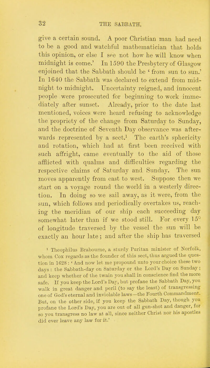 give a certain sound. A poor Christian man had need to be a good and watchful matheuaatician that holds this opinion, or else I see not how he will know when midnight is come.' In 1590 the Presbytery of Glasgow enjoined that the Sabbath should be ' from sun to sun.' In 1640 the Sabbath was declared to extend from mid- night to midnight. Uncertainty reigned, and innocent people were prosecuted for beginning to work imme- diately after sunset. Already, prior to the date last mentioned, voices were heard refusing to acknowledge the propriety of the change from Saturday to Sunday, and the doctrine of Seventh Day observance was after- wards represented by a sect.^ The earth's sphericity and rotation, which had at first been received with such affright, came eventually to the aid of those afflicted with qualms and difficulties regarding the respective claims of Saturday and Sunday. The sun moves apparently from east to west. Suppose then we start on a voyage round the world in a westerly direc- tion. In doing so we sail away, as it were, from the sun, which follows and periodically overtakes us, reach- ing the meridian of our ship each succeeding day somewhat later than if we stood still. For every 15° of longitude traversed by the vessel the sun will be exactly an hour late; and after the ship has traversed ' Theopliilus Braboume, a stm-dy Puritan minister of Norfolk, whom Cox regards as the founder of this sect, thus argued the ques- tion in 1628 : ' And now let me propound unto your choice these two days : the Sabbath-day on Saturday or the Lord's Day on Sunday ; and keep whether of the twain you shall in conscience find the more safe. If you keep the Lord's Day, but profane the Sabbath Day, you walk in great danger and peril (to say the least) of transgressing one of God's eternal and inviolable laws—the Fourth Commandment. But, on the other side, if you keep the Sabbath Day, though you profane the Lord's Day, you are out of all gun-shot and danger, for so you transgress no law at all, since neither Christ nor his apostles did ever leave any law for it.'