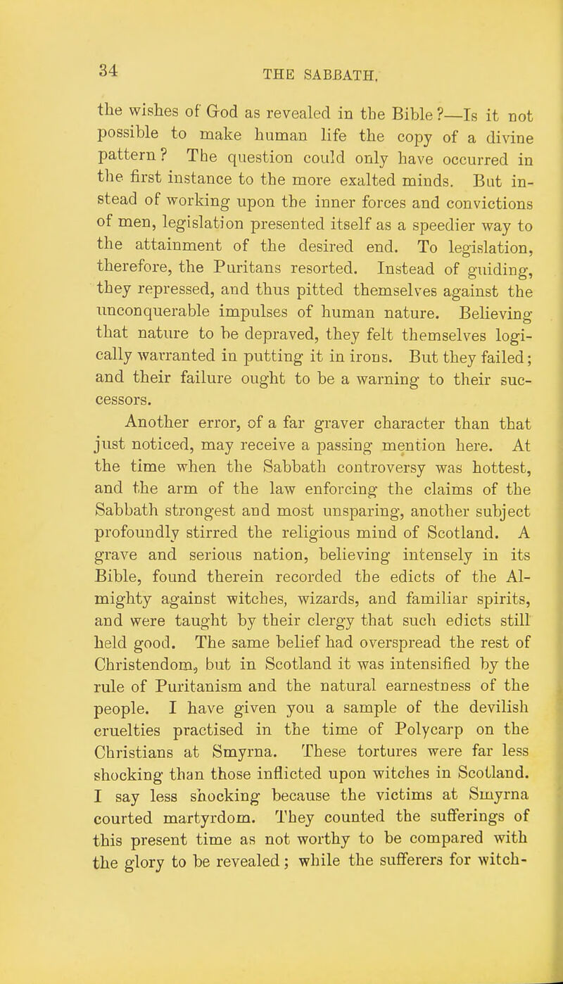 the wishes of God as revealed in the Bible ?—Is it not possible to make human life the copy of a divine pattern? The question could only have occurred in the first instance to the more exalted minds. But in- stead of working upon the inner forces and convictions of men, legislation presented itself as a speedier way to the attainment of the desired end. To leaislation, therefore, the Puritans resorted. Instead of guiding, they repressed, and thus pitted themselves against the imconquerable impulses of human nature. Believing that nature to be depraved, they felt themselves logi- cally warranted in putting it in irons. But they failed; and their failure ought to be a warning to their suc- cessors. Another error, of a far graver character than that just noticed, may receive a passing mention here. At the time when the Sabbath controversy was hottest, and the arm of the law enforcing the claims of the Sabbath strongest and most unsparing, another subject profoundly stirred the religious mind of Scotland. A grave and serious nation, believing intensely in its Bible, found therein recorded the edicts of the Al- mighty against witches, wizards, and familiar spirits, and were taught by their clergy that such edicts still held good. The same belief had overspread the rest of Christendom, but in Scotland it was intensified by the rule of Puritanism and the natural earnestness of the people. I have given you a sample of the devilish cruelties practised in the time of Poly carp on the Christians at Smyrna. These tortures were far less shocking than those inflicted upon witches in Scotland. I say less shocking because the victims at Smyrna courted martyrdom. They counted the sufferings of this present time as not worthy to be compared with the glory to be revealed; while the sufferers for witch-