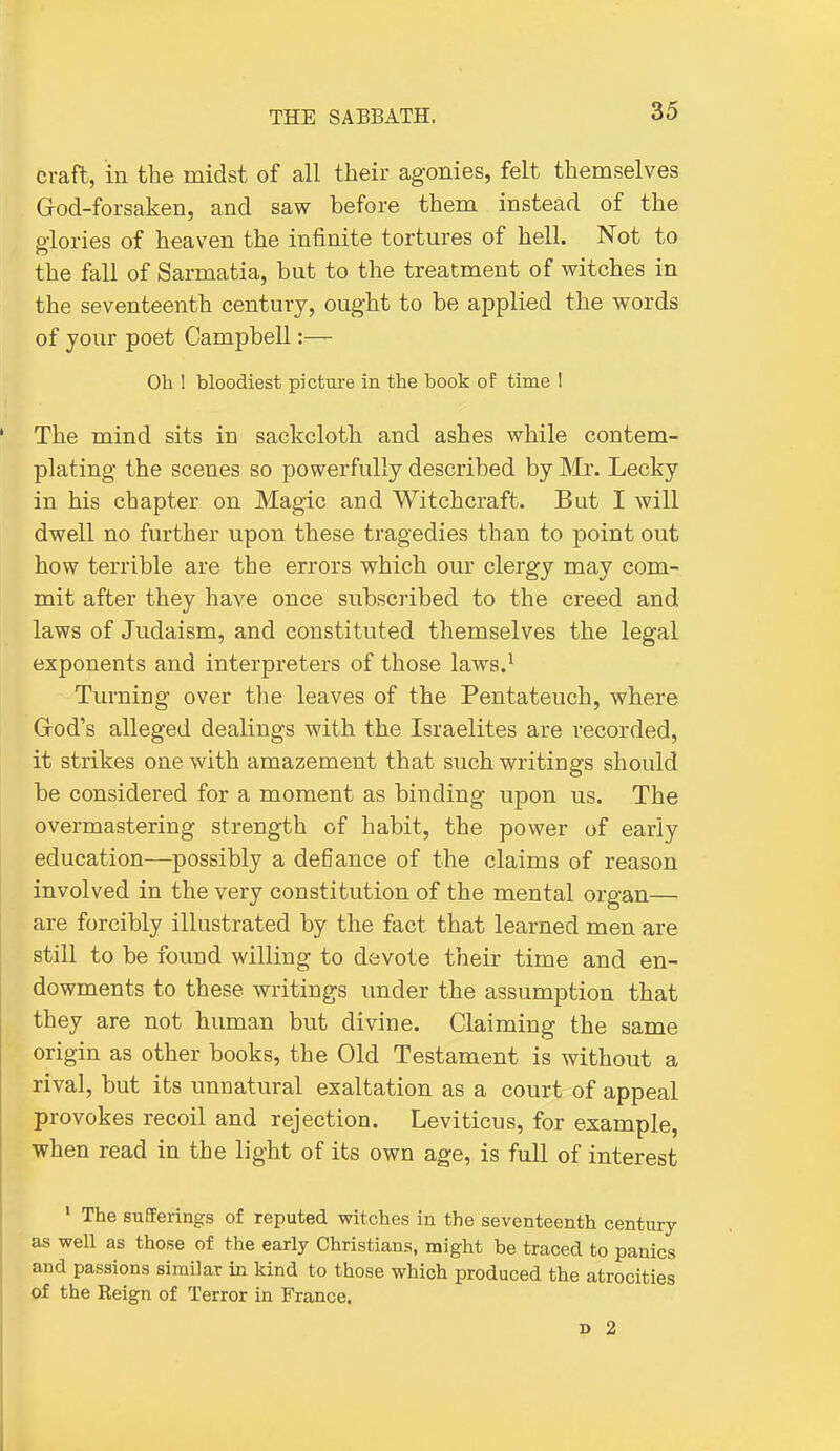 craft, in the midst of all their agonies, felt themselves Grod-forsaken, and saw before them instead of the glories of heaven the infinite tortures of hell. Not to the fall of Sarmatia, but to the treatment of witches in the seventeenth century, ought to be applied the words of your poet Campbell:— Oh ! bloodiest picture in the book of time 1 The mind sits in sackcloth and ashes while contem- plating the scenes so powerfully described by Mr. Lecky in his chapter on Magic and Witchcraft. But I will dwell no further upon these tragedies than to point out how terrible are the errors which our clergy may com- mit after they have once subscribed to the creed and laws of Judaism, and constituted themselves the legal exponents and interpreters of those laws.^ Turning over the leaves of the Pentateuch, where Grod's alleged dealings with the Israelites are recorded, it strikes one with amazement that such writings should be considered for a moment as binding upon us. The overmastering strength of habit, the power of early education—possibly a defiance of the claims of reason involved in the very constitution of the mental organ— are forcibly illustrated by the fact that learned men are still to be found willing to devote their time and en- dowments to these writings under the assumption that they are not human but divine. Claiming the same origin as other books, the Old Testament is without a rival, but its unnatural exaltation as a court of appeal provokes recoil and rejection. Leviticus, for example, when read in the light of its own age, is full of interest ' The suEFerings of reputed witches in the seventeenth century as well as those of the early Christians, might be traced to panics and passions similar in kind to those which produced the atrocities of the Reign of Terror in France. D 2