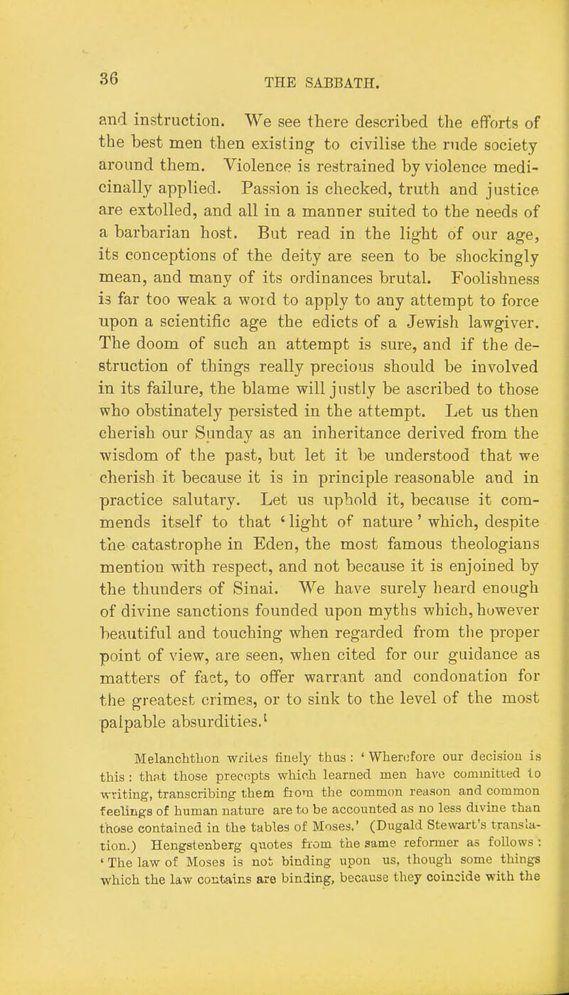 and instruction. We see there described the efforts of the best men then existing to civilise the rude society around them. Violence is restrained by violence medi- cinally applied. Passion is checked, truth and justice are extolled, and all in a manner suited to the needs of a barbarian host. But read in the light of our age, its conceptions of the deity are seen to be shockingly mean, and many of its ordinances brutal. Foolishness is far too weak a word to apply to any attempt to force upon a scientific age the edicts of a Jewish lawgiver. The doom of such an attempt is sure, and if the de- struction of things really precious should be involved in its failure, the blame will justly be ascribed to those who obstinately persisted in the attempt. Let us then cherish our Sunday as an inheritance derived from the wisdom of the past, but let it be understood that we cherish it because it is in principle reasonable and in practice salutary. Let us uphold it, because it com- mends itself to that ' light of nature' which, despite the catastrophe in Eden, the most famous theologians mention with respect, and not because it is enjoined by the thunders of Sinai. We have surely heard enough of divine sanctions founded upon myths which, however beautiful and touching when regarded from tlie proper point of view, are seen, when cited for our guidance as matters of fact, to offer warrant and condonation for the greatest crimes, or to sink to the level of the most palpable absurdities.' MelancMlion writes finely thas : ' Wherofore our decision is this : thfl.t those precepts which learned men have committed to •writing, transcribing them fiom the common reason and common feelings of human nature are to be accounted as no less divine than those contained in the tables of Moses.' (Dugald Stewart's transla- tion.) Hengstenberg quotes fiom the same reformer as follows : ' The law of Moses is not binding upon us, though some things which the law contains are binding, because they coincide with the