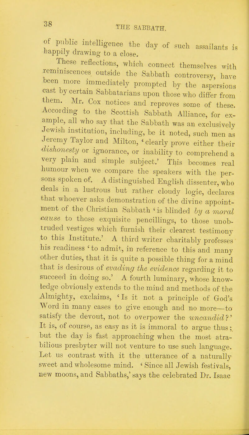 THE SABBATH. Of public intelligence the day of such assailants is happily drawing to a close. These reflections, which connect themselves with reminiscences outside the Sabbath controversy, have been more immediately prompted by the aspersions cast by certain Sabbatarians upon those who differ from them. Mr. Cox notices and reproves some of these. According to the Scottish Sabbath Alliance, for ex- ample, all who say that the Sabbath was an exclusively Jewish institution, including, be it noted, such men as Jeremy Taylor and Milton, ' clearly prove either their d%shone8ty or ignorance, or inability to comprehend a very plain and simple subject.' This becomes real humour when we compare the speakers with the per- sons spoken of. A distinguished English dissenter, who deals in a lustrous but rather cloudy logic, declares that whoever asks demonstration of the divine appoint- ment of the Christian Sabbath ' is blinded by a moral muse to those exquisite pencillings, to those unob- truded vestiges which furnish their clearest testimony to this Institute.' A third writer charitably professes his readiness ' to admit, in reference to this and many other duties, that it is quite a possible thing for a mind that is desirous of evading the evidence regarding it to succeed in doing so.' A fourth luminary, whose know- ledge obviously extends to the mind and methods of the Almighty, exclaims, 'Is it not a principle of Grod's Word in many cases to give enough and no more—to satisfy the devout, not to overpower the uncandid ?' It is, of course, as easy as it is immoral to argue thus but the day is fast approaching when the most atra- bilious presbyter will not ventm-e to use such language. Let us contrast with it the utterance of a naturally sweet and wholesome mind. ' Since all Jewish festivals, new moons, and Sabbaths,' says the celebrated Dr. Isaac