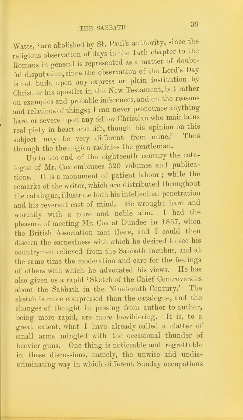 Watts, ' are abolished by St. Paul's authority, since the religious observation of days in the l4th chapter to tbe Romans in general is represented as a matter of doubt- ful disputation, since the observation of the Lord s Day is not built upon any express or plain institution by Christ or his apostles in the New Testament, but rather on examples and probable inferences, and on the reasons and relations of things; I can never pronounce anything hard or severe upon any fellow Christian who maintains real piety in heart and life, though his opinion on this subject may be very different from mine.' Thus through the theologian radiates the gentleman. Up to the end of the eighteenth century the cata- logue of Mr. Cox embraces 320 volumes and publica- tions. It is a monument of patient labour; while the remarks of the writer, which are distributed throughout the catalogue, illustrate both his intellectual penetration and his reverent cast of mind. He wrought hard and worthily with a pure and noble aim. I had the pleasure of meeting Mr. Cox at Dundee in 1867, when the British Association met there, and I could then discern the earnestness with which he desired to see his countrymen relieved from the Sabbath incubus, and at the same time the moderation and care for the feelings of others with which he advocated his views. He has also given us a rapid ' Sketch of the Chief Controversies about the Sabbath in the Nineteenth Century.' The sketch is more compressed than the catalogue, and the changes of thought in passing from author to author, being more rapid, are more bewildering. It is, to a great extent, what I have already called a clatter of small arms mingled with the occasional thunder of heavier guns. One thing is noticeable and regrettable in these discussions, namely, the unwise and undis- criminating way in which different Sunday occupations