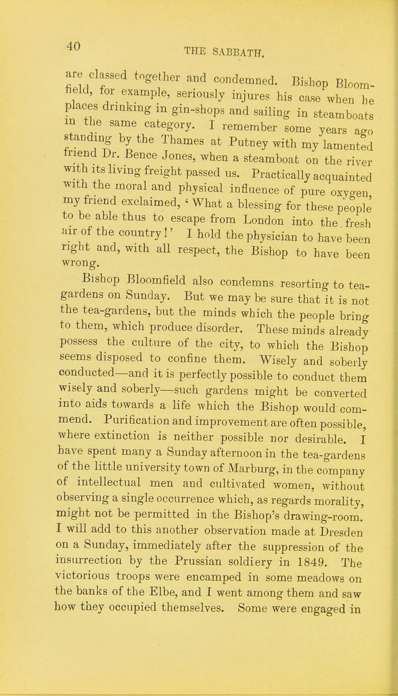 THE SABBATH. are classed together and condemned. Bishop Bloom- field, for example, seriously injures his case when he places drinking in gin-shops and sailing in steamboats m the same category. I remember some years a^o standing by the Thames at Putney with my lamentfd triend Dr. Bence Jones, when a steamboat on the river with Its living freight passed us. Practically acquainted with the moral and physical influence of pure oxyg-en my friend exclaimed, ' What a blessing for these people to be able thus to escape from London into the fresh air of the country!' I hold the physician to have been right and, with all respect, the Bishop to have been wrong. Bishop Bloomfield also condemns resorting to tea- gardens on Sunday. But we may be sure that it is not tbe tea-gardens, but the minds which the people bring to them, which produce disorder. These minds already possess the culture of the city, to which the Bishop seems disposed to confine them. Wisely and soberly conducted—and it is perfectly possible to conduct them wisely and soberly—such gardens might be converted into aids towards a life which the Bishop would com- mend. Purification and improvement are often possible, where extinction is neither possible nor desirable. I have spent many a Sunday afternoon in the tea-gardens of the little university town of Marburg, in the company of intellectual men and cultivated women, without observing a single occurrence which, as regards morality, might not be permitted in the Bishop's drawing-room. I will add to this another observation made at Dresden on a Sunday, immediately after the suppression of the insurrection by the Prussian soldiery in 1849. The victorious troops were encamped in some meadows on the banks of the Elbe, and I went among them and saw how they occupied themselves. Some were engaged in