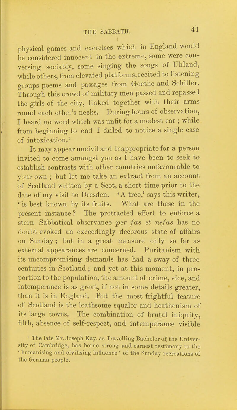physical games and exercises which in England would be considered innocent in the extreme, some were con- versing sociably, some singing the songs of Uhland, while others, from elevated platforms,recited to listening groups poems and passages from Goethe and Schiller. Through this crowd of military men passed and repassed the girls of the city, linked together with their arms roimd each other's necks. During hours of observation, I heard no word which was unfit for a modest ear ; while from beginning to end I failed to notice a single case of intoxication.^ It may appear uncivil and inappropriate for a person invited to come amongst you as I have been to seek to establish contrasts with other countries unfavourable to your own ; but let me take an extract from an account of Scotland written by a Scot, a short time prior to the date of my visit to Dresden. 'A tree,' says this writer, ' is best known by its fruits. What are these in the present instance ? The protracted effort to enforce a stern Sabbatical observance jper fas et nefas has no doubt evoked an exceedingly decorous state of affairs on Sunday; but in a great measure only so far as external appearances are concerned. Puritanism with its uncompromising demands has had a sway of three centuries in Scotland; and yet at this moment, in pro- portion to the population, the amount of crime, vice, and intemperance is as great, if not in some details greater, than it is in England. But the most frightful feature of Scotland is the loathsome squalor and heathenism of its large towns. The combination of brutal iniquity, filth, absence of self-respect, and intemperance visible ' The late Mr. Joseph Kay, as Travelling Bachelor of the Univer- sity of Cambridge, has borne strong and earnest testimony to the ' humanising and civilising influence ' of the Sunday recreations of the German people.