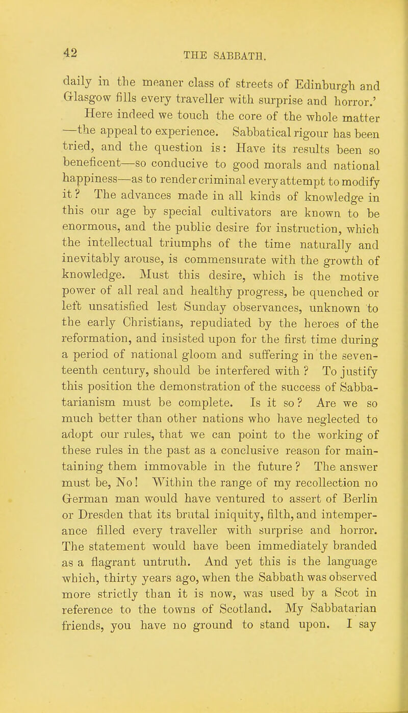 daily in the meaner class of streets of Edinburgh and Glasgow fills every traveller with surprise and horror.' Here indeed we touch the core of the whole matter —the appeal to experience. Sabbatical rigour has been tried, and the question is: Have its results been so beneficent—so conducive to good morals and national happiness—as to render criminal every attempt to modify it ? The advances made in all kinds of knowledge in this our age by special cultivators are known to be enormous, and the public desire for instruction, which the intellectual triumphs of the time naturally and inevitably arouse, is commensurate with the growth of knowledge. Must this desire, which is the motive power of all real and healthy progress, be quenched or left unsatisfied lest Sunday observances, unknown to the early Christians, repudiated by the heroes of the reformation, and insisted upon for the first time during a period of national gloom and suffering in the seven- teenth century, should be interfered with ? To justify this position the demonstration of the success of Sabba- tarianism must be complete. Is it so ? Are we so much better than other nations who have neglected to adopt our rules, that we can point to the working of these rules in the past as a conclusive reason for main- taining them immovable in the future ? The answer must be, No! Within the range of my recollection no Grerman man would have ventured to assert of Berlin or Dresden that its brutal iniquity, filth, and intemper- ance filled every traveller with surprise and horror. The statement would have been immediately branded as a flagrant untruth. And yet this is the language which, thirty years ago, when the Sabbath was observed more strictly than it is now, was used by a Scot in reference to the towns of Scotland. My Sabbatarian friends, you have no ground to stand upon. I say