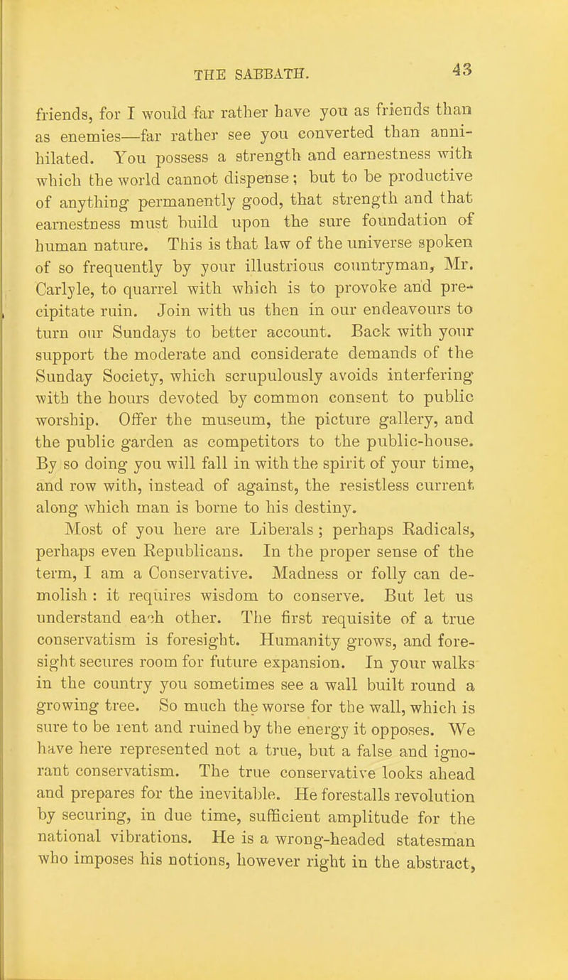 friends, for I would far rather have you as frieuds than as enemies—far rather see you converted than anni- hilated. You possess a strength and earnestness with which the world cannot dispense; but to be productive of anything- permanently good, that strength and that earnestness must build upon the sure foundation of human nature. This is that law of the universe spoken of so frequently by your illustrious countryman, INIr. Carlyle, to quarrel with which is to provoke and pre- cipitate ruin. Join with us then in our endeavours to turn our Sundays to better account. Back with your support the moderate and considerate demands of the Sunday Society, which scrupulously avoids interfering with the hours devoted by common consent to public worship. Offer the museum, the picture gallery, and the public garden as competitors to the public-house. By so doing you will fall in with the spirit of your time, and row with, instead of against, the resistless current along which man is borne to his destiny. Most of you here are Liberals; perhaps Kadicals, perhaps even Eepublicans. In the proper sense of the term, I am a Conservative. Madness or folly can de- molish : it requires wisdom to conserve. But let us understand ea';h other. The first requisite of a true conservatism is foresight. Humanity grows, and fore- sight secures room for future expansion. In your walks in the country you sometimes see a wall built round a growing tree. So much the worse for the wall, which is sure to be rent and ruined by the energy it opposes. We have here represented not a true, but a false and igno- rant conservatism. The true conservative looks ahead and prepares for the inevitable. He forestalls revolution by securing, in due time, sufEcient amplitude for the national vibrations. He is a wrong-headed statesman who imposes his notions, however right in the abstract,