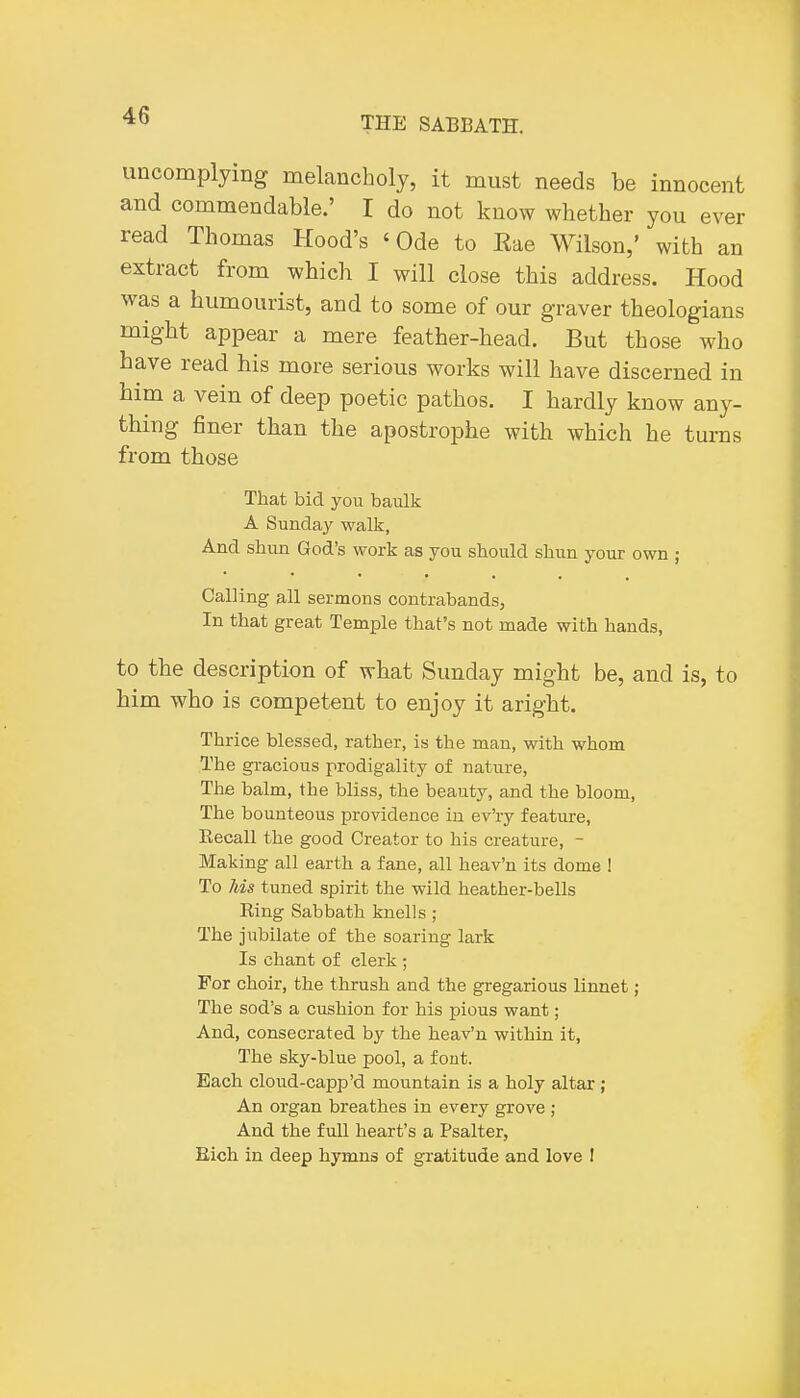 uncomplying melancholy, it must needs be innocent and commendable.' I do not know whether you ever read Thomas Hood's 'Ode to Eae Wilson,' with an extract from which I will close this address. Hood was a humourist, and to some of our graver theologians might appear a mere feather-head. But those who have read his more serious works will have discerned in him a vein of deep poetic pathos. I hardly know any- thing finer than the apostrophe with which he turns from those That bid you baulk A Sunday walk, And shun God's work as you should shun your own ; Calling all sermons contrabands, In that great Temple that's not made with hands, to the description of what Sunday might be, and is, to him who is competent to enjoy it aright. Thrice blessed, rather, is the man, with whom The gracious prodigality of nature, The balm, the bliss, the beauty, and the bloom, The bounteous providence in ev'ry feature. Recall the good Creator to his creature, - Making all earth a fane, all heav'n its dome 1 To Jbis tuned spirit the wild heather-bells Ring Sabbath knells; The jubilate of the soaring lark Is chant of elerk; For choir, the thrush and the gregarious linnet; The sod's a cushion for his pious want; And, consecrated by the heav'n within it, The sky-blue pool, a font. Each cloud-capp'd mountain is a holy altar ; An organ breathes in every grove ; And the full heart's a Psalter, Rich in deep hymns of gratitude and love I