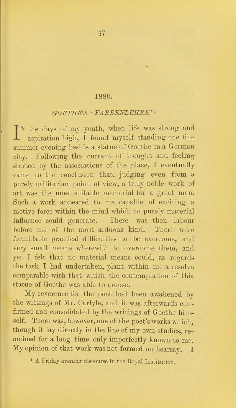 1880. GOETHE'S ' FARBENLEHRE: ^ IN tlie days of my youth, when life was strong and aspiration high, I found myself standing one fine summer evening beside a statue of Groethe in a German city. Following the current of thought and feeling started by the associations of the place, I eventually came to the conclusion that, judging even from a pm-ely utilitarian point of view, a truly noble work of art was the most suitable memorial for a great man. Such a work appeared to me capable of exciting a motive force within the mind which no purely material influence could generate. There was then labour before me of the most arduous kind. There were formidable practical difficulties to be overcome, and very small means wherewith to overcome them, and yet I felt that no material means could, as regards the task I had undertaken, plant within me a resolve comparable with that which the contemplation of this statue of Goethe was able to arouse. My reverence for the poet had been awakened by the writings of Mr. Carlyle, and it was afterwards con- firmed and consolidated by the writings of Goethe him- self. There was, however, one of the poet's works which, though it lay directly in the line of my own studies, re- mained for a long time only imperfectly known to me. My opinion of that work was not formed on hearsay. I ' A Friday evening discourse in the Royal Institution.