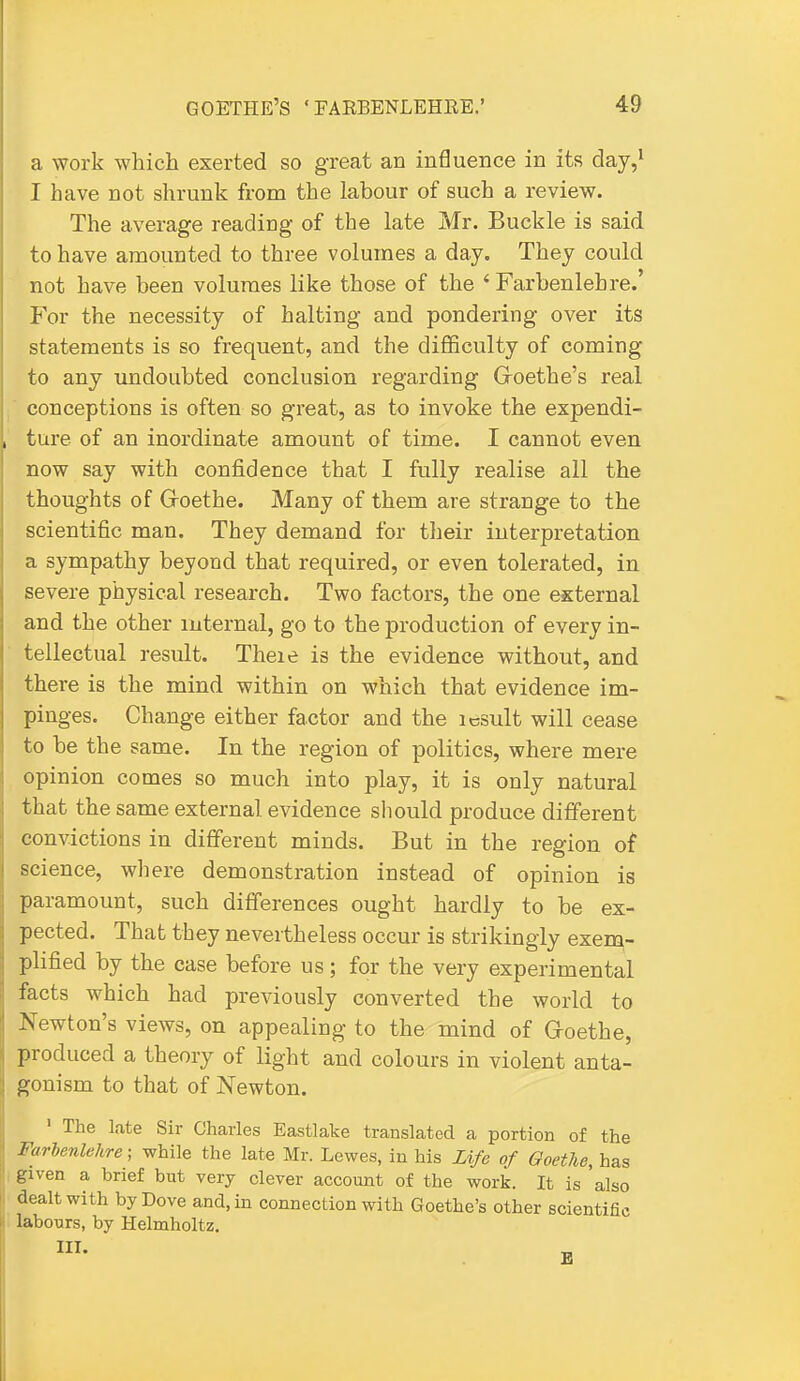 a work which exerted so great an influence in its day,^ I have not shrunk from the labour of such a review. The average reading of the late Mr. Buckle is said to have amounted to three volumes a day. They could not have been volumes like those of the ' Farbenlehre.' For the necessity of halting and pondering over its statements is so frequent, and the difficvilty of coming to any undoubted conclusion regarding Goethe's real  conceptions is often so great, as to invoke the expendi- ture of an inordinate amount of time. I cannot even now say with confidence that I fully realise all the thoughts of Groethe. Many of them are strange to the scientific man. They demand for tlieir interpretation a sympathy beyond that required, or even tolerated, in severe physical research. Two factors, the one external and the other internal, go to the production of every in- tellectual result. Theie is the evidence without, and there is the mind within on which that evidence im- pinges. Change either factor and the icsult will cease to be the same. In the region of politics, where mere opinion comes so much into play, it is only natural that the same external evidence should produce different convictions in different minds. But in the region of science, where demonstration instead of opinion is paramount, such differences ought hardly to be ex- pected. That they nevertheless occur is strikingly exeiQ- plified by the case before us; for the very experimental facts which had previously converted the world to Newton's views, on appealing to the mind of Groethe, produced a theory of light and colours in violent anta- gonism to that of Newton. ' The late Sir Charles Eastlake translated a portion of the Farienlehre; while the late Mr. Lewes, in his Zife of GoetJie, has given a brief but very clever account of the work. It is 'also dealt with by Dove and, in connection with Goethe's other scientific labours, by Helmholtz.