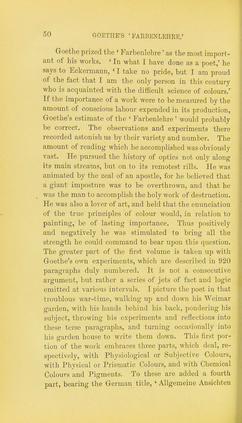Goethe prized the ' Farbenlehre' as the most import- ant of his works. ' In what I have done as a poet,' he says to Eekermann, ' I take no pride, but I am proud of the fact that I am the only person in this century who is acquainted with the difficult science of colours.'' If the importance of a work were to be measured by the amount of conscious labour expended in its production, G-oethe's estimate of the ' Farbenlehre ' would probably be correct. The observations and experiments there recorded astonish us by their variety and number. The amount of reading which he accomplished was obviously vast. He pursued the history of optics not only along its main streams, but on to its remotest rills. He was animated by the zeal of an apostle, for he believed that a giant imposture was to be overthrown, and that he was the man to accomplish the holy work of destruction. He was also a lover of art, and held that the enunciation of the true principles of colour would, in relation to painting, be of lasting importance. Thus positively and negatively he was stimulated to bring all the strength he could command to bear upon this question. The greater part of the first volume is taken up with Goethe's own experiments, which are described in 920 paragraphs duly numbered. It is not a consecutive argument, but rather a series of jets of fact and logic emitted at various intervals. I picture the poet in that troublous war-time, walking up and down his Weimar garden, with his hands behind his back, pondering his subject, throwing his experiments and reflections into these terse paragraphs, and turning occasionally into his garden house to write them down. This first por- tion of the work embraces three parts, which deal, re- spectively, with Physiological or Subjective Colours, with Physical or Prismatic Colours, and with Chemical Colours and Pigments. To these are added a fourth part, bearing the German title, ' Allgemeine Ansichten