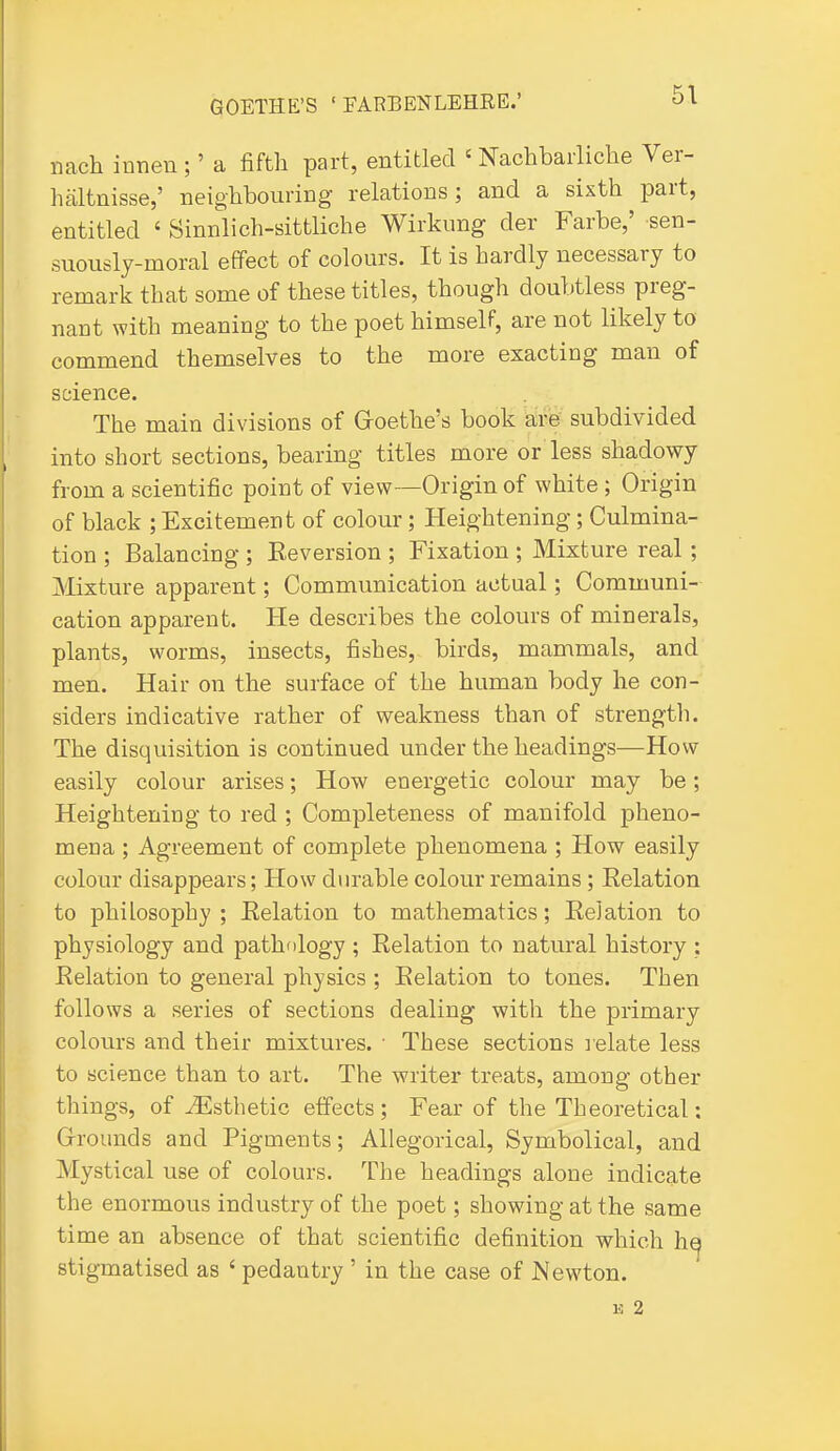 nach innen ;' a fiftli part, entitled ' Nachbarliche Ver- haltnisse,' neighbouring relations; and a sixth part, entitled ' Sinnlich-sittliche Wirkung der Farbe,' sen- suously-moral effect of colours. It is hardly necessary to remark that some of these titles, though doubtless preg- nant with meaning to the poet himself, are not likely to commend themselves to the more exacting man of science. The main divisions of Goethe's book are subdivided into short sections, bearing titles more or less shadowy from a scientific point of view—Origin of white ; Origin of black ; Excitement of colour; Heightening; Culmina- tion ; Balancing ; Reversion ; Fixation ; Mixture real; Mixture apparent; Communication actual; Communi- cation apparent. He describes the colours of minerals, plants, worms, insects, fishes, birds, mammals, and men. Hair on the surface of the human body he con- siders indicative rather of weakness than of strength. The disquisition is continued under the headings—How easily colour arises; How energetic colour may be; Heightening to red ; Completeness of manifold pheno- mena ; Agreement of complete phenomena ; How easily colour disappears; How durable colour remains; Eelation to philosophy ; Eelation to mathematics; Eelation to physiology and pathology ; Eelation to natural history : Eelation to general physics ; Eelation to tones. Then follows a series of sections dealing with the primary colours and their mixtures. ■ These sections lelate less to science than to art. The writer treats, among other things, of ^Esthetic effects; Fear of the Theoretical: Grounds and Pigments; Allegorical, Symbolical, and Mystical use of colours. The headings alone indicate the enormous industry of the poet; showing at the same time an absence of that scientific definition which h^ stigmatised as ' pedantry ' in the case of Newton. 15 2