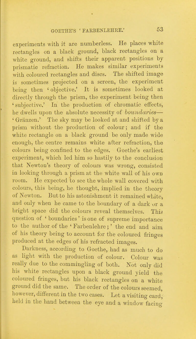 experiments with it are numberless. He places white rectangles on a black ground, black rectangles on a white ground, and shifts their apparent positions by prismatic refraction. He makes similar experiments with coloured rectangles and discs. The shifted image is sometimes projected on a screen, the experiment being then ' objective.' It is sometimes looked at directly through the prism, the experiment being then ' subjective.' In the production of chromatic effects, he dwells upon the absolute necessity of boundaries— ' Grranzen.' The sky may be looked at and shifted by a prism without the production of colour; and if the white rectangle on a black ground be only made wide enough, the centre remains white after refraction, the colours being confined to the edges. Goethe's earliest experiment, which led him so hastily to the conclusion that Newton's theory of colours was wrong, consisted in looking through a prism at the white wall of his own room. He expected to see the whole wall covered with colours, this being, he thought, implied in the theory of Newton. But to his astonishment it remained white, and only when he came to the boundary of a dark or a bright space did the colours reveal themselves. This question of ' boundaries' is one of supreme importance to the author of the ' Farbenlehre;' the end and aim of his theory being to account for the coloured fringes produced at the edges of his refracted images. Darkness, according to Goethe, had as much to do as light with the production of colomr. Colour was really due to the commingling of both. Not only did his white rectangles upon a black ground yield the coloured fringes, but his black rectangles on a white ground did the same. The order of the colours seemed liowever, different in the two cases. Let a visiting card'- held in the hand between the eye and a window facing
