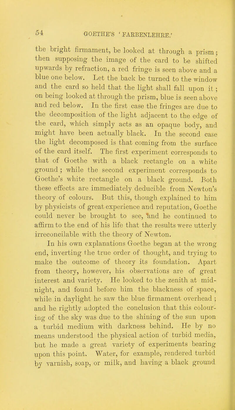 the bright firmament, be looked at through a prism; then supposing the image of the card to be shifted upwards by refraction, a red fringe is seen above and a blue one below. Let the back be turned to the window and the card so held that the light shall fall upon it; on being looked at through the prism, blue is seen above and red below. In the first case the fringes are due to the decomposition of the light adjacent to the edge of the card, which simply acts as an opaque body, and might have been actually black. In the second case the light decomposed is that coming from the surface of the card itself. The first experiment corresponds to that of Goethe with a black rectangle on a white ground ; while the second experiment corresponds to Goethe's white rectangle on a black ground. Both these effects are immediately deducible from Newton's theory of colours. But this, though explained to him by physicists of great experience and reputation, Goethe could never be brought to see, knd he continued to affirm to the end of his life that the results were utterly irreconcilable with the theory of Newton. In his own explanations Goethe began at the wrong- end, inverting the true order of thought, and trying to make the outcome of theory its foundation. Apart from theory, however, his observations are of great interest and variety. He looked to the zenith at mid- night, and found before him the blackness of space, while in daylight he saw the blue firmament overhead ; and he rightly adopted the conclusion that this colour- ing of the sky was due to the shining of the sun upon a turbid medium with darkness behind. He by no means understood the physical action of turbid media, but he made a great variety of experiments bearing upon this point. Water, for example, rendered turbid by varnish, soap, or milk, and having a black ground