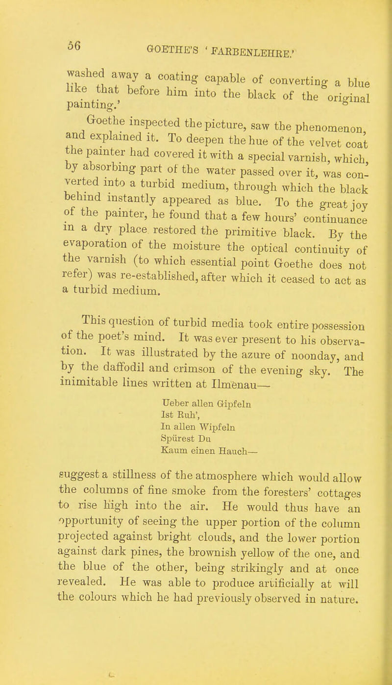 washed away a coating capable of converting a blue like that before him into the black of the original painting. ° Goethe inspected the picture, saw the phenomenon and explained it. To deepen the hue of the velvet coat the painter had covered it with a special varnish, which by absorbing part of the water passed over it, was con- verted into a turbid medium, through which the black behind instantly appeared as blue. To the great joy of the painter, he found that a few hours' continuance m a dry place restored the primitive black. By the evaporation of the moisture the optical continuity of the varnish (to which essential point Goethe does not refer) was re-established, after which it ceased to act as a turbid medium. This question of turbid media took entire possession of the poet's mind. It was ever present to his observa- tion. It was illustrated by the azure of noonday, and by the daffodil and crimson of the evening sky. The inimitable lines written at Ilmenau— TJeber alien Gipfeln 1st Ruh', In alien Wipfeln Spiirest Du Kaum einen Hauch— suggest a stillness of the atmosphere which would allow the columns of fine smoke from the foresters' cottages to rise high into the air. He would thus have an opportunity of seeing the upper portion of the column projected against bright clouds, and the lower portion against dark pines, the brownish yellow of the one, and the blue of the other, being strikingly and at once revealed. He was able to produce artificially at will the colours which he had previously observed in nature.