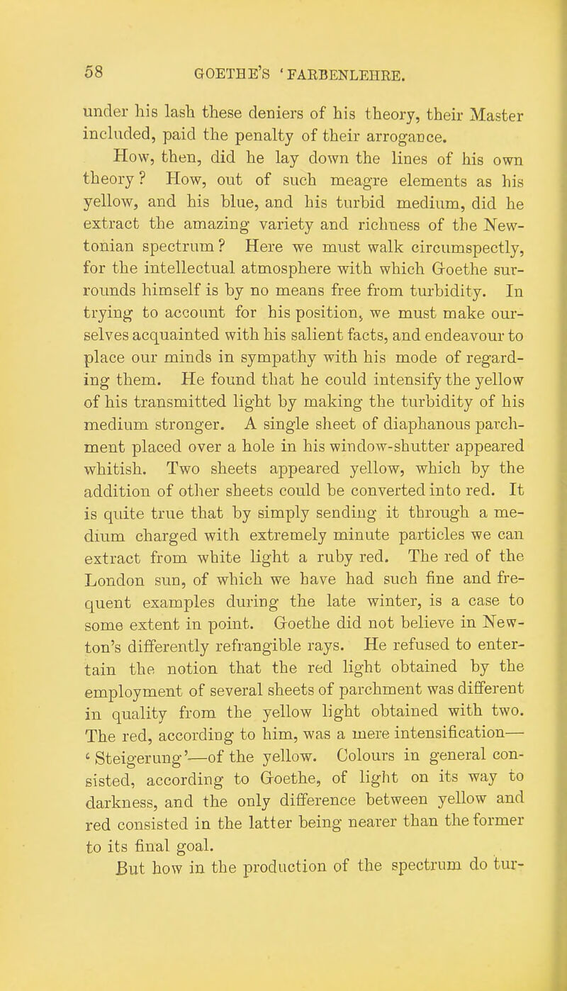 under his lash these deniers of his theory, their Master inchxded, paid the penalty of their arrogance. How, then, did he lay down the lines of his own theory ? How, out of such meagre elements as his yellow, and his blue, and his turbid medium, did he extract the amazing variety and richness of the New- tonian spectrum ? Here we must walk circumspectly, for the intellectual atmosphere with which Groethe sur- rounds himself is by no means free from turbidity. In trying to account for his positioUj we must make our- selves acquainted with his salient facts, and endeavour to place our minds in sympathy with his mode of regard- ing them. He found that he could intensify the yellow of his transmitted light by making the turbidity of his medium stronger. A single sheet of diaphanous parch- ment placed over a hole in his window-shutter appeared whitish. Two sheets appeared yellow, which by the addition of otlier sheets could be converted into red. It is quite true that by simply sending it through a me- dium charged with extremely minute particles we can extract from white light a ruby red. The red of the London sun, of which we have had such fine and fre- quent examples during the late winter, is a case to some extent in point. Groethe did not believe in New- ton's differently refrangible rays. He refused to enter- tain the notion that the red light obtained by the employment of several sheets of parchment was different in quality from the yellow light obtained with two. The red, according to him, was a mere intensification— ' Steigerung'—of the yellow. Colours in general con- sisted, according to Groethe, of light on its way to darkness, and the only difference between yellow and red consisted in the latter being nearer than the former to its final goal. But how in the production of the spectrum do tur-