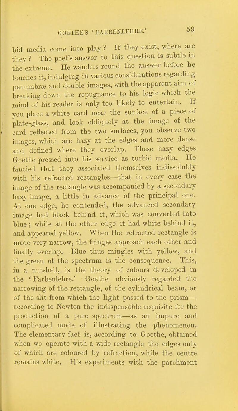 bid media come into play ? If they exist, where are they ? The poet's answer to this question is suUle m the extreme. He wanders round the answer before he touches it, indulging in various considerations regarding penumbrffi and double images, with the apparent aim of breaking down the repugnance to his logic which the mind of his reader is only too likely to entertain. If you place a white card near the surface of a piece of plate-glass, and look obliquely at the image of the card reflected from the two surfaces, you observe two images, which are hazy at the edges and more dense and defined where they overlap. These hazy edges G-oetbe pressed into his service as turbid media. He fancied that they associated themselves indissolubly with his refracted rectangles—that in every case the image of the rectangle was accompanied by a secondary hazy image, a little in advance of the principal one. At one edge, he contended, the advanced secondary image had black behind it, which was converted into blue; while at the other edge it had white behind it, and appeared yellow. When the refracted rectangle is made very narrow, the fringes approach each other and finally overlap. Blue thus mingles with yellow, and the green of the spectrum is the consequence. This, in a nutshell, is the theory of colours developed in the ' Farbenlehre.' Goethe obviously regarded the narrowing of the rectangle, of the cylindrical beam, or of the slit from which the light passed to the prism— according to Newton the indispensable requisite for the production of a pure spectrum—as an impure and complicated mode of illustrating the phenomenon. The elementary fact is, according to Goethe, obtained when we operate with a wide rectangle the edges only of which are coloured by refraction, while the centre remains white. His experiments with the parchment