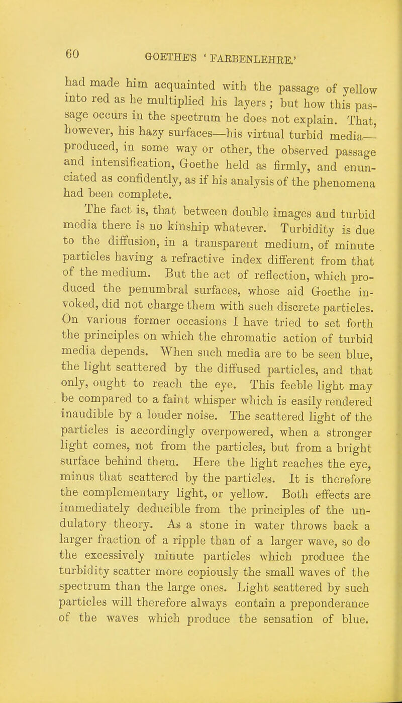 had made him acquaioted with the passage of yellow into red as he multiplied his layers ; but how this pas- sage occurs in the spectrum he does not explain. That, however, his hazy surfaces—his virtual turbid media- produced, in some way or other, the observed passage and intensification, Goethe held as firmly, and enun- ciated as confidently, as if his analysis of the phenomena had been complete. The fact is, that between double images and turbid media there is no kinship whatever. Turbidity is due to the diffusion, in a transparent medium, of minute particles having a refractive index dififerent from that of the medium. But the act of reflection, which i^vo- duced the penumbral surfaces, whose aid G-oethe in- voked, did not charge them with such discrete particles. On various former occasions I have tried to set forth the principles on which the chromatic action of turbid media depends. When such media are to be seen blue, the light scattered by the diffused particles, and that only, ought to reach the eye. This feeble light may be compared to a faint whisper which is easily rendered inaudible by a louder noise. The scattered light of the particles is accordingly overpowered, when a stronger light comes, not from the particles, but from a bright surface behind them. Here the light reaches the eye, minus that scattered by the particles. It is therefore the complementary light, or yellow. Both effects are immediately deducible from the principles of the un- dulatory theory. As a stone in water throws back a larger fraction of a ripple than of a larger wave, so do the excessively minute particles which produce the turbidity scatter more copiously the small waves of the spectrum than the large ones. Light scattered by such particles will therefore always contain a preponderance of the waves which produce the sensation of blue.