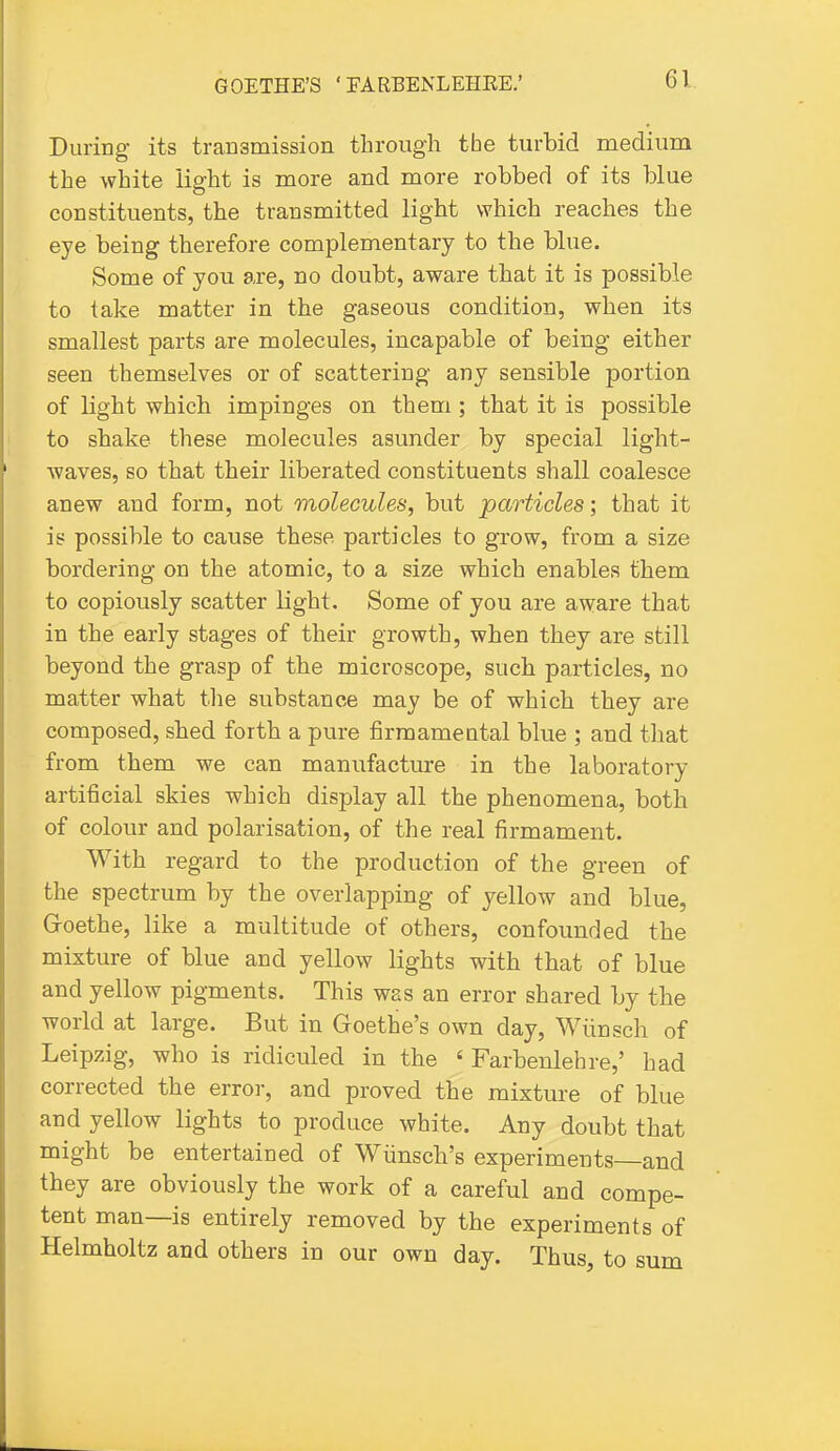 During its transmission through the turbid medium the white light is more and more robbed of its blue constituents, the transmitted light which reaches the eye being therefore complementary to the blue. Some of you are, no doubt, aware that it is possible to take matter in the gaseous condition, when its smallest parts are molecules, incapable of being either seen themselves or of scattering any sensible portion of light which impinges on them; that it is possible to shake these molecules asunder by special light- waves, so that their liberated constituents shall coalesce anew and form, not molecules, but particles; that it is possible to cause these particles to grow, from a size bordering on the atomic, to a size which enables them to copiously scatter light. Some of you are aware that in the early stages of their growth, when they are still beyond the grasp of the microscope, such particles, no matter what tlie substance may be of which they are composed, shed forth a pure firmameutal blue ; and tliat from them we can manufacture in the laboratory artificial skies which display all the phenomena, both of colour and polarisation, of the real firmament. With regard to the production of the green of the spectrum by the overlapping of yellow and blue, Goethe, like a multitude of others, confounded the mixture of blue and yellow lights with that of blue and yellow pigments. This was an error shared by the world at large. But in Goethe's own day, Wlinsch of Leipzig, who is ridiculed in the ' Farbenlehre,' had corrected the error, and proved the mixture of blue and yellow lights to produce white. Any doubt that might be entertained of Wiinsch's experiments—and they are obviously the work of a careful and compe- tent man—is entirely removed by the experiments of Helmholtz and others in our own day. Thus, to sum