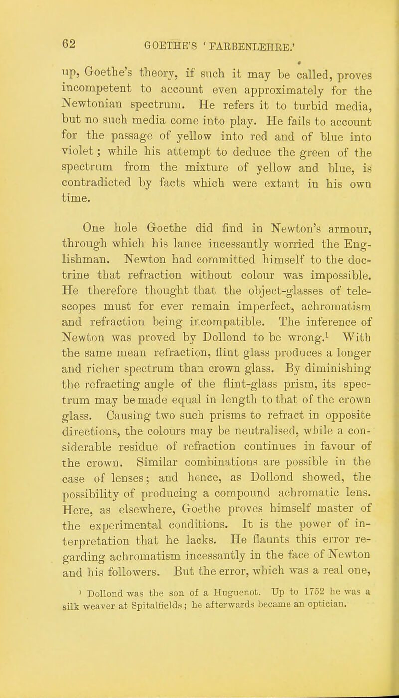 up, Goethe's theory, if such it may be called, proves incompetent to account even approximately for the Newtonian spectrum. He refers it to tiu-bid media, but no such media come into play. He fails to accoimt for the passage of yellow into red and of blue into violet; while his attempt to deduce the green of the spectrum from the mixture of yellow and blue, is contradicted by facts which were extant in his own time. One hole Groethe did find in Newton's armour, through which his lance incessantly worried the Eng- lishman. Newton had committed himself to the doc- trine that refraction without colour was impossible. He therefore thought that the object-glasses of tele- scopes must for ever remain imperfect, achromatism and refraction being incompatible. The inference of Newton was proved by Dollond to be wrong.^ With the same mean refraction, flint glass produces a longer and richer spectrum than crown glass. By diminishing the refracting angle of the flint-glass prism, its spec- trum may be made equal in length to that of the crown glass. Causing two such prisms to refract in opposite directions, the colours may be neutralised, while a con- siderable residue of refraction continues in favour of the crown. Similar combinations are possible in the case of lenses; and hence, as Dollond showed, the possibility of producing a compound achromatic lens. Here, as elsewhere, Groethe proves himself master of the experimental conditions. It is the power of in- terpretation that he lacks. He flaunts this error re- garding achromatism incessantly in the face of Newton and his followers. But the error, which was a real one, ' Dollond was the son of a Huguenot. Up to 1752 he was a silk weaver at Spitalfields; he afterwards became an optician.-