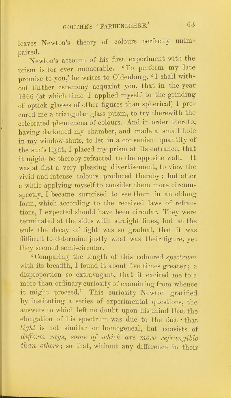 leaves Newton's theory of colours perfectly unim- paired. Newton's account of his first experiment with the prism is for ever memorable. ' To perform my late promise to you,' he writes to Oldenburg, ' I shall with- out further ceremony acquaint you, that in the year 1666 (at which time I applied myself to the grinding of optick-glasses of other figures than spherical) I pro- cured me a triangular glass prism, to try therewith the celebrated phenomena of colours. And in order thereto, having darkened my chamber, and made a small hole in my window-shuts, to let in a convenient quantity of the sun's light, I placed my prism at its entrance, that it might be thereby refracted to the opposite wall. It was at first a very pleasing divertisement, to view the vivid and intense colours produced thereby ; but after a while applying myself to consider them more circum- spectly, I became surprised to see them in an oblong form, which according to the received laws of refrac- tions, I expected should have been circular. They were terminated at the sides with straight lines, but at the ends the decay of light was so gradual, that it was difficult to determine justly what was their figure, yet they seemed semi-circular. ' Comparing the length of this coloured spectrum with its breadth, I found it about five times greater; a disproportion so extravagant, that it excited me to a more than ordinary curiosity of examining from whence it might proceed.' This curiosity Newton gratified by instituting a series of experimental questions, the answers to which left no doubt upon his mind that the elongation of his spectrum was due to the fact ' that light is not similar or homogeneal, but consists of cliform rays, some of which are more refrangible than others; so that, without any difference in their