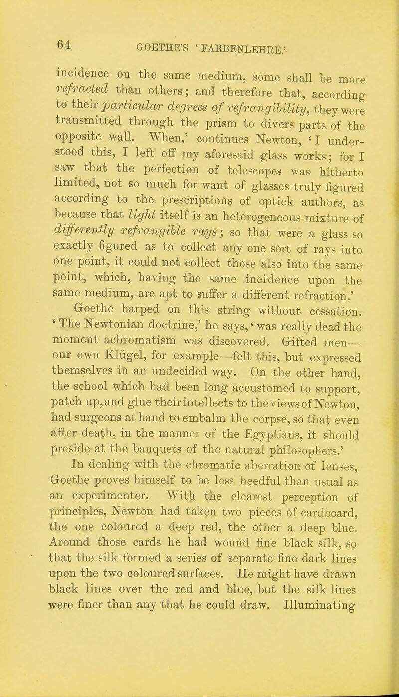 incidence on the same medium, some shall be more refracted than others; and therefore that, according to theix jparticular degrees of refrangihility, they were transmitted through the prism to divers parts of the opposite wall. When,' continues Newton, 'I under- stood this, I left off my aforesaid glass works; for I saw that the perfection of telescopes was hitherto limited, not so much for want of glasses truly figured according to the prescriptions of optick authors, as because that light itself is an heterogeneous mixture of differently refrangible rays; so that were a glass so exactly figured as to collect any one sort of rays into one point, it could not collect those also into the same point, which, having the same incidence upon the same medium, are apt to suffer a different refraction.' G-oethe harped on this string without cessation. ' The Newtonian doctrine,' he says,' was really dead the moment achromatism was discovered. Gifted men our own Klugel, for example—felt this, but expressed themselves in an undecided way. On the other hand, the school which had been long accustomed to support, patch up, and glue their intellects to the views of Newton, had surgeons at hand to embalm the corpse, so that even after death, in the manner of the Egyptians, it should preside at the banquets of the natural philosophers.' In dealing with the chromatic aberration of lenses, Goethe proves himself to be less heedful than usual as an experimenter. With the clearest perception of principles, Newton had taken two pieces of cardboard, the one coloured a deep red, the other a deep blue. Around those cards he had wound fine black silk, so that the silk formed a series of separate fine dark lines upon the two coloured surfaces. He might have drawn black lines over the red and blue, but the silk lines were finer than any that he could draw. Illuminating