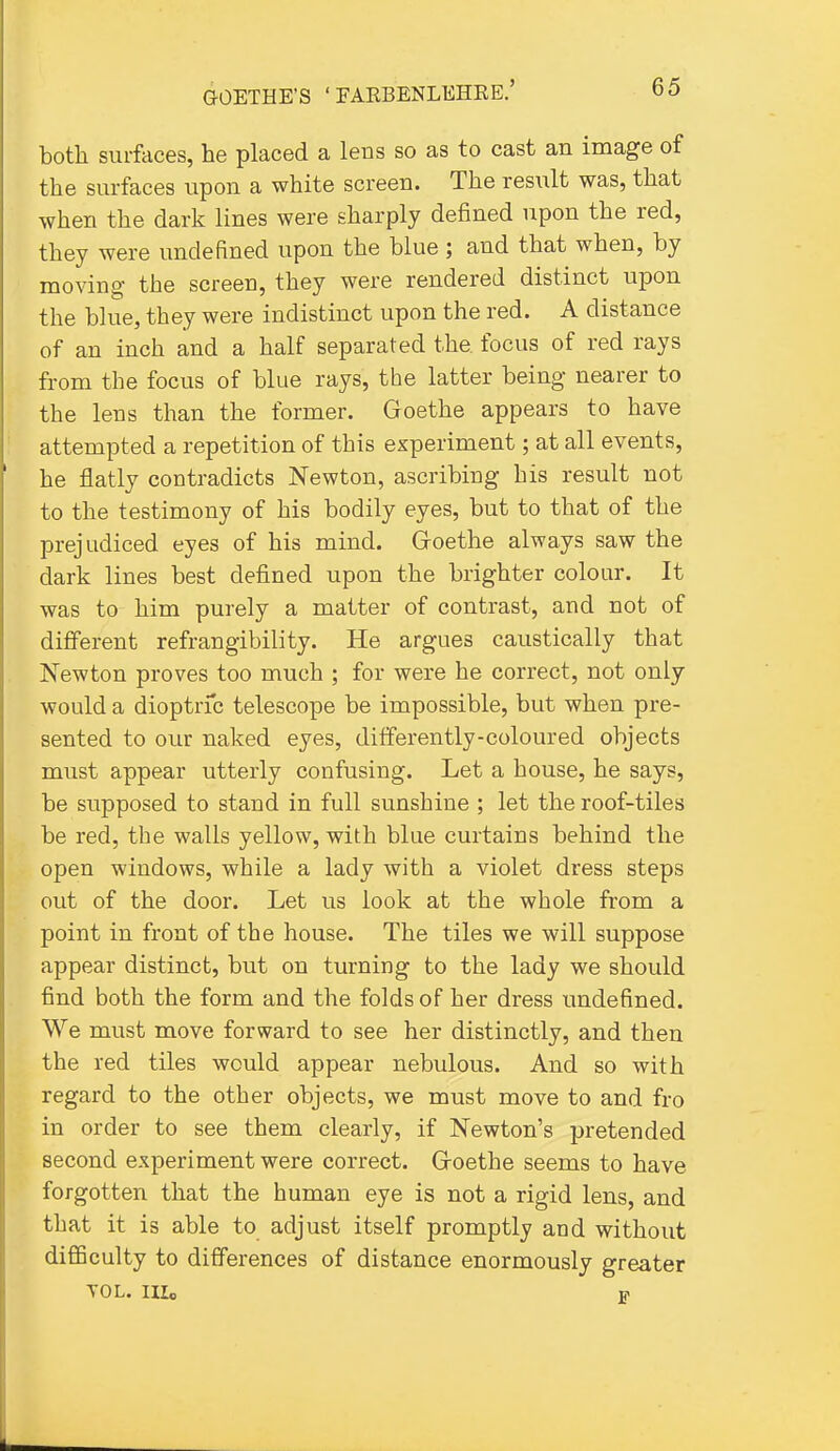 both surfaces, he placed a lens so as to cast an image of the surfaces upon a white screen. The resiilt was, that when the dark lines were sharply defined upon the red, they were undefined upon the blue ; and that when, by moving the screen, they were rendered distinct upon the blue, they were indistinct upon the red. A distance of an inch and a half separated the focus of red rays from the focus of blue rays, the latter being nearer to the lens than the former. Goethe appears to have attempted a repetition of this experiment; at all events, he flatly contradicts Newton, ascribing his result not to the testimony of his bodily eyes, but to that of the prejudiced eyes of his mind. Goethe always saw the dark lines best defined upon the brighter colour. It was to him purely a matter of contrast, and not of different refrangibility. He argues caustically that Newton proves too much ; for were he correct, not only would a dioptric telescope be impossible, but when pre- sented to our naked eyes, differently-coloured objects must appear utterly confusing. Let a house, he says, be supposed to stand in full sunshine ; let the roof-tiles be red, the walls yellow, with blue curtains behind the open windows, while a lady with a violet dress steps out of the door. Let us look at the whole from a point in front of the house. The tiles we will suppose appear distinct, but on turning to the lady we should find both the form and the folds of her dress undefined. We must move forward to see her distinctly, and then the red tiles would appear nebulous. And so with regard to the other objects, we must move to and fro in order to see them clearly, if Newton's pretended second experiment were correct. Goethe seems to have forgotten that the human eye is not a rigid lens, and that it is able to adjust itself promptly and without difficulty to differences of distance enormously greater VOL. IIIo w