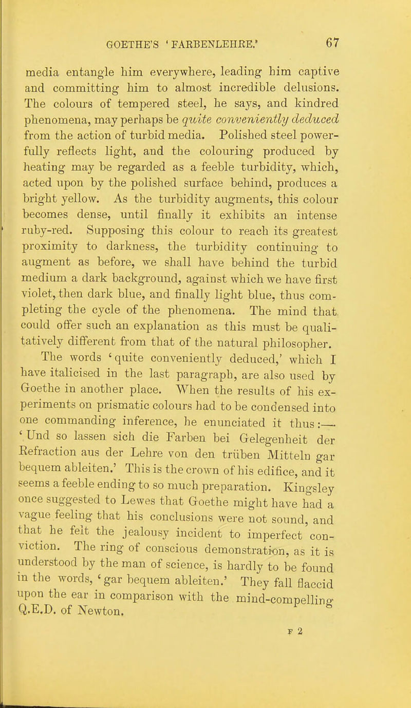 media entangle him everywhere, leading- him captive and committing him to almost incredible delusions. The colours of tempered steel, he says, and kindred phenomena, may perhaps be quite conveniently deduced from the action of turbid media. Polished steel power- fully reflects light, and the colouring produced by heating may be regarded as a feeble turbidity, which, acted upon by the polished surface behind, produces a bright yellow. As the turbidity augments, this colour becomes dense, until finally it exhibits an intense ruby-red. Supposing this colour to reach its greatest proximity to darkness, the turbidity continuing to augment as before, we shall have behind the turbid medium a dark background, against which we have first violet, then dark blue, and finally light blue, thus com- pleting the cycle of the phenomena. The mind that could offer such an explanation as this must be quali- tatively different from that of the natural philosopher. The words 'quite conveniently deduced,' which I have italicised in the last paragraph, are also used by Goethe in another place. When the results of his ex- periments on prismatic colours had to be condensed into one commanding inference, he enunciated it thus:—- ' Und so lassen sich die Farben bei Gelegenheit der Eefraction aus der Lehre von den triiben Mitteln gar bequem ableiten.' This is the crown of his edifice, and it seems a feeble ending to so much preparation. Kingsley once suggested to Lewes that Goethe might have had a vague feeling that his conclusions were not sound, and that he felt the jealousy incident to imperfect'con- viction. The ring of conscious demonstration, as it is understood by the man of science, is hardly to be found in the words, 'gar bequem ableiten.' They fall flaccid upon the ear in comparison with the mind-compelliriP- Q.E.D. of Newton. ^ F 2