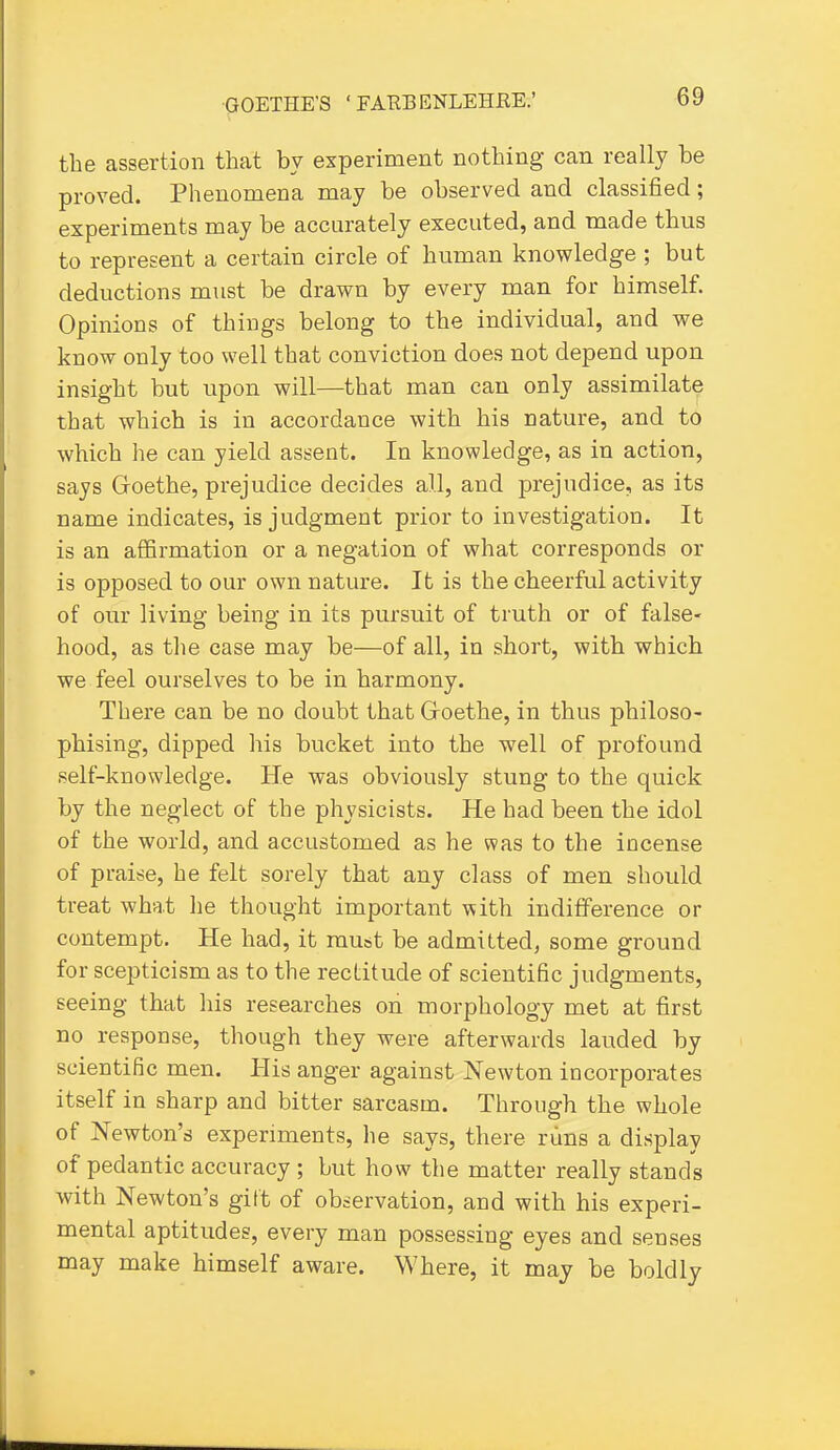 the assertion that by experiment nothing can really be proved. Phenomena may be observed and classified; experiments may be accurately executed, and made thus to represent a certain circle of human knowledge ; but deductions must be drawn by every man for himself. Opinions of things belong to the individual, and we know only too well that conviction does not depend upon insight but upon will—that man can only assimilate that which is in accordance with his nature, and to which he can yield assent. In knowledge, as in action, says Goethe, prejudice decides all, and prejudice, as its name indicates, is judgment prior to investigation. It is an affirmation or a negation of what corresponds or is opposed to our own nature. It is the cheerful activity of our living being in its pursuit of truth or of false- hood, as the case may be—of all, in short, with which we feel ourselves to be in harmony. There can be no doubt that Groethe, in thus philoso- phising, dipped his bucket into the well of profound self-knowledge. He was obviously stung to the quick by the neglect of the physicists. He had been the idol of the world, and accustomed as he was to the incense of praise, he felt sorely that any class of men should treat what he thought important with indifference or contempt. He had, it mu&t be admitted, some ground for scepticism as to the rectitude of scientific judgments, seeing that his researches on morphology met at first no response, though they were afterwards lauded by scientific men. His anger against Newton incorporates itself in sharp and bitter sarcasm. Through the whole of Newton's experiments, he says, there rims a display of pedantic accuracy ; but how the matter really stands with Newton's gitt of observation, and with his experi- mental aptitudes, every man possessing eyes and senses may make himself aware. Where, it may be boldly