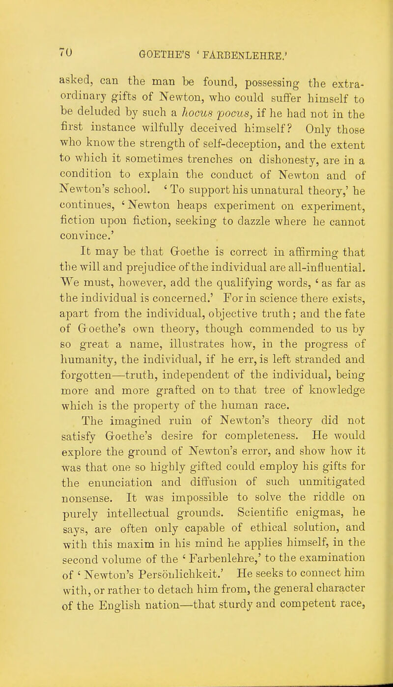 asked, can the man be found, possessing the extra- ordinary gifts of Newton, who could suffer himself to be deluded by such a hocus pocus, if he had not in the first instance wilfully deceived himself? Only those who know the strength of self-deception, and the extent to which it sometimes trenches on dishonesty, are in a condition to explain the conduct of Newton and of Newton's school. ' To support his unnatural theory,' he continues, ' Newton heaps experiment on experiment, fiction upon fiction, seeking to dazzle where he cannot convince.' It may be that Goethe is correct in affirming that the will and prejudice of the individual are all-influential. We must, however, add the qualifying words, ' as far as the individual is concerned.' For in science there exists, apart from the individual, objective truth ; and the fate of Groethe's own theory, though commended to us by so great a name, illustrates how, in the progress of humanity, the individual, if he err, is left stranded and forgotten—truth, independent of the individual, being more and more grafted on to that tree of knowledge which is the property of the human race. The imagined ruin of Newton's theory did not satisfy Groethe's desire for completeness. He would explore the ground of Newton's error, and show how it was that one so highly gifted could employ his gifts for the enunciation and diffusion of such unmitigated nonsense. It was impossible to solve the riddle on purely intellectual grounds. Scientific enigmas, he says, are often only capable of ethical solution, and with this maxim in his mind he applies himself, in the second volume of the ' Farbenlehre,' to the examination of ' Newton's Personlichkeit.' He seeks to connect him with, or rather to detach him from, the general character of the English nation—that sturdy and competent race,