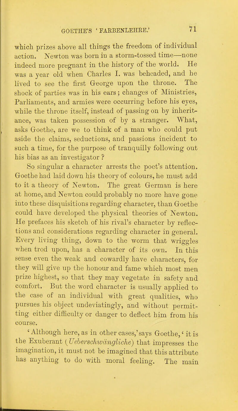 which prizes above all things the freedom of individual action. Newton was born in a storm-tossed time—none indeed more pregnant in the history of the world. He was a year old when Charles I. was beheaded, and he lived to see the first Greorge upon the throne. The shock of parties was in his ears; changes of Ministries, Parliaments, and armies were occurring before his eyes, while the throne itself, instead of passing on by inherits ance, was taken possession of by a stranger. What, asks Groethe, are we to think of a man who could put aside the claims, seductions, and passions incident to such a time, for the purpose of tranquilly following out his bias as an investigator ? So singular a character arrests the poet's attention. Goethe had laid down his theory of colours, he must add to it a theory of Newton. The great German is here at home, and Newton could probably no more have gone into these disquisitions regarding character, than Goethe could have developed the physical theories of Newton. He prefaces his sketch of his rival's character by reflec- tions and considerations regarding character in general. Every living thing, down to the worm that wriggles when trod upon, has a character of its own. In this sense even the weak and cowardly have characters, for they will give up the honour and fame which most men prize highest, so that they may vegetate in safety and comfort. But the word character is usually applied to the case of an individual with great qualities, who pursues his object undeviatingly, and without permit- ting either difficulty or danger to deflect him from his course. ' Although here, as in other cases,'says Goethe,' it is the Exuberant {Ueberschwdngliche) that impresses the imagination, it must not be imagined that this attribute has anything to do with moral feeling. The main