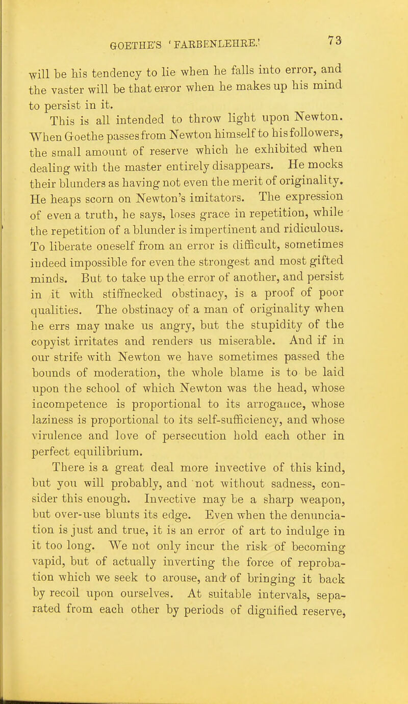 will be his tendency to lie when he falls into error, and the vaster will be that ewor when he makes up his mind to persist in it. This is all intended to throw light upon Newton. When G-oethe passes from Newton himself to his followers, the small amount of reserve which he exhibited when dealing with the master entirely disappears. He mocks their blunders as having not even the merit of originality. He heaps scorn on Newton's imitators. The expression of even a truth, he says, loses grace in repetition, while the repetition of a blunder is impertinent and ridiculous. To liberate oneself from an error is difficult, sometimes indeed impossible for even the strongest and most gifted minds. But to take up the error of another, and persist in it with stiffnecked obstinacy, is a proof of poor qualities. The obstinacy of a man of originality when he errs may make us angry, but the stupidity of the copyist irritates and renders us miserable. And if in our strife with Newton we have sometimes passed the bounds of moderation, the whole blame is to be laid upon the school of which Newton was the head, whose incompetence is proportional to its arrogauce, whose laziness is proportional to its self-sufficiency, and whose virulence and love of persecution hold each other in perfect equilibrium. There is a great deal more invective of this kind, but you will probably, and not without sadness, con- sider this enough. Invective may be a sharp weapon, but over-use blunts its edge. Even when the denuncia- tion is just and true, it is an error of art to indulge in it too long. We not only incur the risk of becoming vapid, but of actually inverting the force of reproba- tion which we seek to arouse, andf of bringing it back by recoil upon ourselves. At suitable intervals, sepa- rated from each other by periods of dignified reserve,