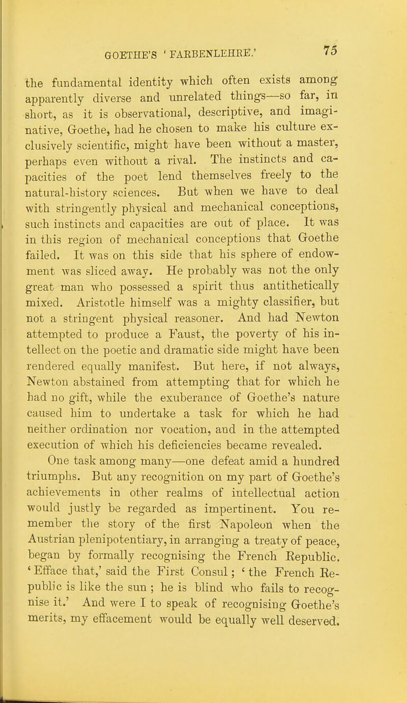 the fundamental identity which often exists among apparently diverse and unrelated things—so far, in short, as it is observational, descriptive, and imagi- native, Goethe, had he chosen to make his culture ex- clusively scientific, might have been without a master, perhaps even without a rival. The instincts and ca- pacities of the poet lend themselves freely to the natural-history sciences. But when we have to deal with stringently physical and mechanical conceptions, such instincts and capacities are out of place. It was in this region of mechanical conceptions that Goethe failed. It was on this side that his sphere of endow- ment was sliced away. He probably was not the only great man who possessed a spirit thus antithetically mixed. Aristotle himself was a mighty classifier, but not a stringent physical reasoner. And had Newton attempted to produce a Faust, the poverty of his in- tellect on the poetic and dramatic side might have been rendered equally manifest. But here, if not always, Newton abstained from attempting that for which he bad no gift, while the exuberance of Goethe's nature caused him to undertake a task for which he had neither ordination nor vocation, and in the attempted execution of which his deficiencies became revealed. One task among many—one defeat amid a hundred triumphs. But any recognition on my part of Goethe's achievements in other realms of intellectual action would justly be regarded as impertinent. You re- member the story of the first Napoleon when the Austrian plenipotentiary, in arranging a treaty of peace, began by formally recognising the French Eepublic. ' Efface that,' said the First Consul; ' the French Re- public is like the sun ; he is blind who fails to recog- nise it.' And were I to speak of recognising Goethe's merits, my effacement would be equally well deserved.