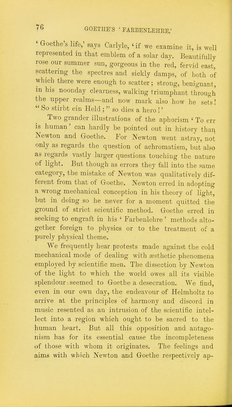 ' Goethe's life,' says Carlyle, 'if we examine it, is well represented in that emblem of a solar day. Beautifully rose our summer sun, gorgeous in the red, fervid east, scattering the spectres and sickly damps, of both of which there were enough to scatter; strong, benignant, in his noonday clearness, walking triumphant through the upper realms—and now mark also how he set's!  So stirbt ein Held ;  so dies a hero !' Two grander illustrations of the aphorism ' To err is human' can hardly be pointed out in history thai^ Newton and Goethe. For Newton went astray, not only as regards the question of achromatism, but also as regards vastly larger questions touching the nature of light. But though as errors they fall into the same category, the mistake of Newton was qualitatively dif- ferent from that of Goethe. Newton erred in adopting a wrong mechanical conception in his theory of light, but in doing so he never for a moment quitted the ground of strict scientific method. Goethe erred in seeking to engraft in his ' Farbenlehre ' methods alto- gether foreign to physics or to the treatment of a purely physical theme. We frequently hear protests made against the cold mechanical mode of dealing with aesthetic phenomena employed by scientific men. The dissection by Newton of the light to which the world owes all its visible splendour seemed to Goethe a desecration. We find, even in our own day, the endeavour of Helmholtz to arrive at the principles of harmony and discord in music resented as an intrusion of the scientific intel- lect into a region which ought to be sacred to the human heart. But all this opposition and antago- nism has for its essential cause the incompleteness of those with whom it originates. The feelings and aims with which Newton and Goethe respectively ap-