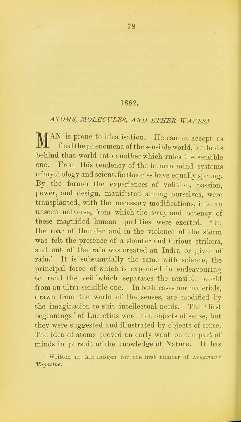 1882. ATOMS, MOLECULES, AND ETHER WAVES.' MAN is prone to idealisation. He cannot accept as final the phenomena of the sensible world, but looks behind that world into another which rules the sensible one. From this tendency of the human mind systems of mythology and scientific theories have equally sprung-. By the former the experiences of volition, passion, power, and design, manifested among ourselves, were transplanted, with the necessary modifications, into an unseen universe, from which the sway and potency of these magnified human qualities were exerted. * In the roar of thunder and in the violence of the storm was felt the presence of a shouter and furious strikers, and out of the rain was created an Indra or giver of rain.' It is substantially the same with science, the principal force of which is expended in endeavouring to rend the veil which separates the sensible world from an ultra-sensible one. In both cases our materials, drawn from the world of the senses, are modified by the imagination to suit intellectual needs. The ' first beginnings' of Lucretius were not objects of sense, but they were suggested and illustrated by objects of sense. The idea of atoms proved an early want on the jDart of minds in pursuit of the knowledge of Nature. It has ' Written at Alp Lusgen for the first number of Longman's Magazine.