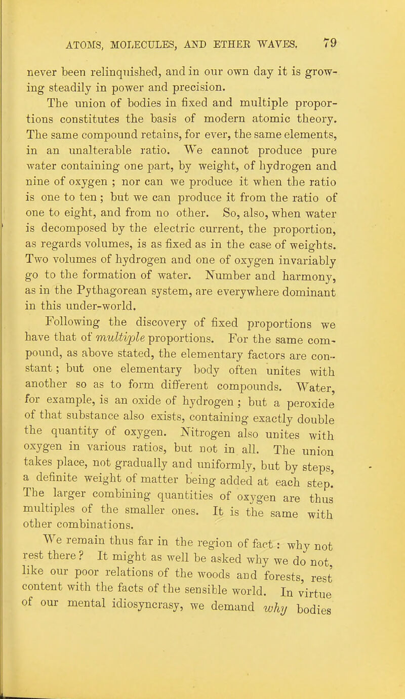 never been relinquished, and in our own day it is grow- ing steadily in power and precision. The union of bodies in fixed and multiple propor- tions constitutes the basis of modern atomic theory. The same compound retains, for ever, the same elements, in an unalterable ratio. We cannot produce pure water containing one part, by weight, of hydrogen and nine of oxygen ; nor can we produce it when the ratio is one to ten; but we can produce it from the ratio of one to eight, and from no other. So, also, when water is decomposed by the electric current, the proportion, as regards volumes, is as fixed as in the case of weights. Two volumes of hydrogen and one of oxygen invariably go to the formation of water. Number and harmony, as in the Pythagorean system, are everywhere dominant in this under-world. Following the discovery of fixed proportions we have that of multiple proportions. For the same com- pound, as above stated, the elementary factors are con- stant ; but one elementary body often unites with another so as to form different compounds. Water, for example, is an oxide of hydrogen ; but a peroxide of that substance also exists, containing exactly double the quantity of oxygen. Nitrogen also unites with oxygen in various ratios, but not in all. The union takes place, not gradually and uniformly, but by steps, a definite weight of matter being added at each step.' The larger combining quantities of oxygen are thus multiples of the smaller ones. It is the same with other combinations. We remain thus far in the region of fact: why not rest there ? It might as well be asked why we do not, like our poor relations of the woods and forests, rest content with the facts of the sensible world. In virtue of our mental idiosyncrasy, we demand whj bodies