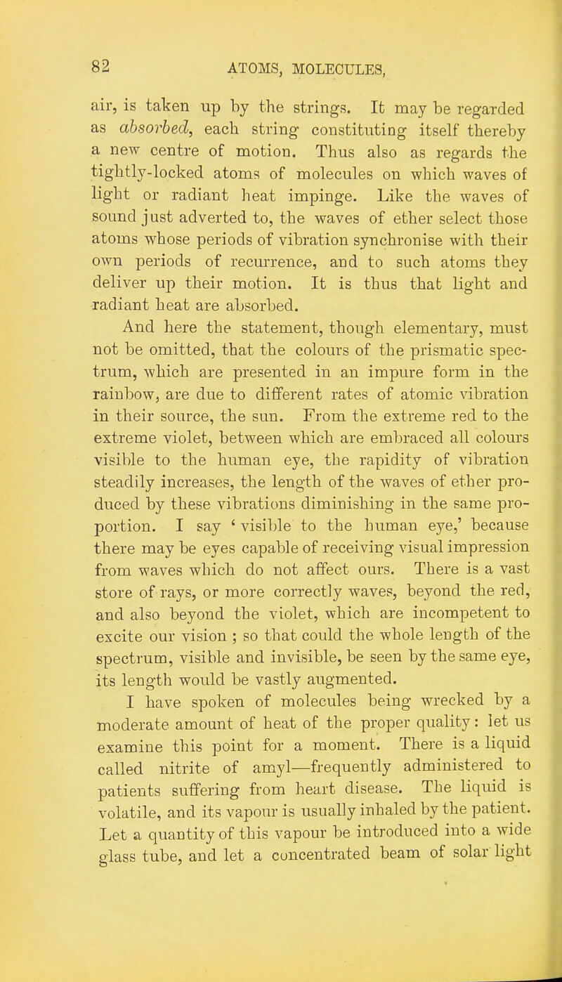 air, is taken up by the strings. It may be regarded as absorbed, each string constituting itself thereby a new centre of motion. Thus also as regards the tightly-locked atoms of molecules on which waves of light or radiant heat impinge. Like the waves of sound just adverted to, the waves of ether select those atoms whose periods of vibration synchronise with their own periods of recm-rence, and to such atoms they deliver up their motion. It is thus that light and radiant heat are absorbed. And here the statement, though elementary, must not be omitted, that the colours of the prismatic spec- trum, which are presented in an impure form in the rainbow, are due to different rates of atomic vibration in their source, the sun. From the extreme red to the extreme violet, between which are embraced all colours visible to the human eye, the rapidity of vibration steadily increases, the length of the waves of ether pro- duced by these vibrations diminishing in the same pro- portion. I say ' visiljle to the human eye,' because there may be eyes capable of receiving visual impression from waves which do not affect ours. There is a vast store of rays, or more correctly waves, beyond the red, and also beyond the violet, which are incompetent to excite our vision ; so that could the whole length of the spectrum, visible and invisible, be seen by the same eye, its length would be vastly augmented. I have spoken of molecules being wrecked by a moderate amount of heat of the proper quality: let us examine this point for a moment. There is a liquid called nitrite of amyl—frequently administered to patients suffering from heart disease. The liquid is volatile, and its vapour is usually inhaled by the patient. Let a quantity of this vapour be introduced into a wide glass tube, and let a concentrated beam of solar light