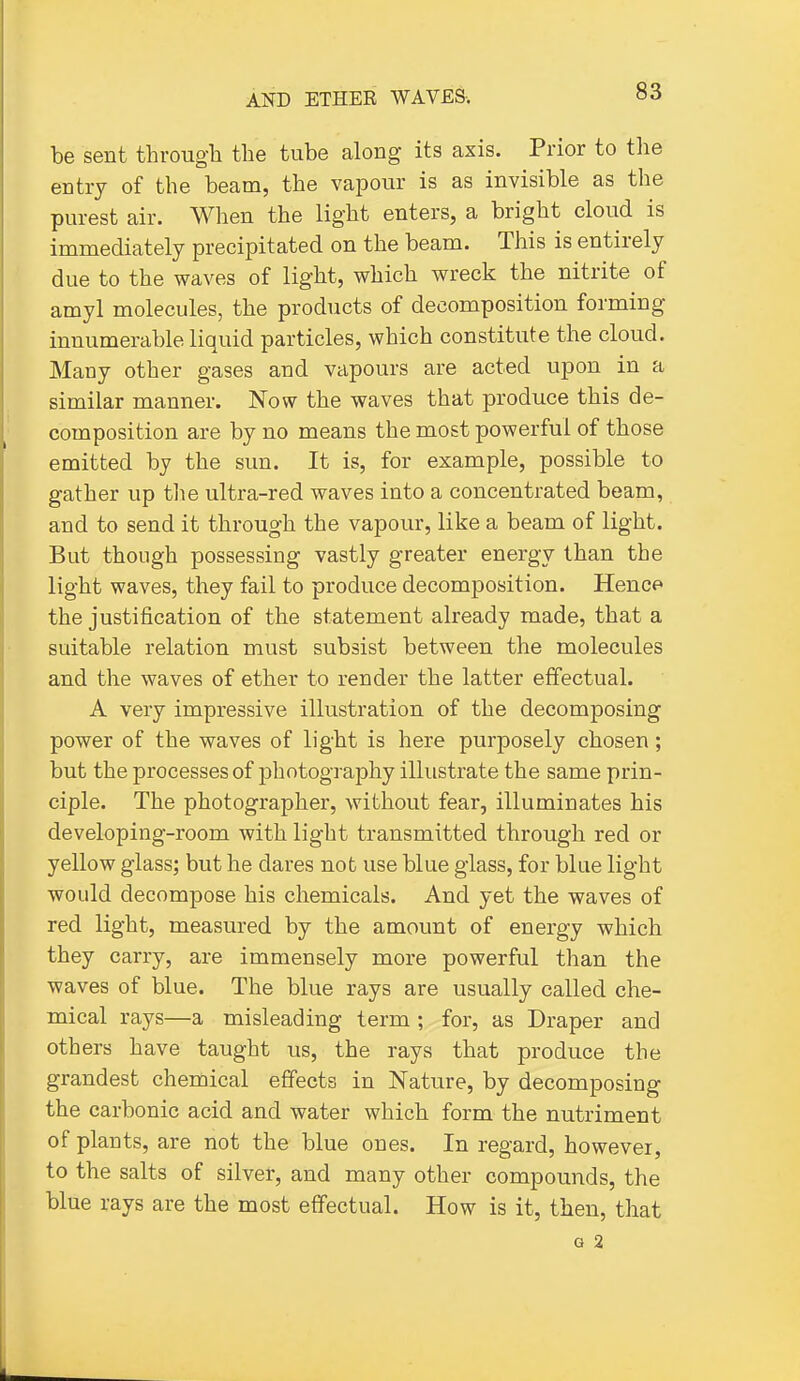 be sent through the tube along its axis. Prior to the entry of the beam, the vapour is as invisible as the purest air. When the light enters, a bright cloud is immediately precipitated on the beam. This is entirely due to the waves of light, which wreck the nitrite of amyl molecules, the products of decomposition forming innumerable liquid particles, which constitute the cloud. Many other gases and vapours are acted upon in a similar manner. Now the waves that produce this de- composition are by no means the most powerful of those emitted by the sun. It is, for example, possible to gather up the ultra-red waves into a concentrated beam, and to send it through the vapour, like a beam of light. But though possessing vastly greater energy than the light waves, they fail to produce decomposition. Hence the justification of the statement already made, that a suitable relation must subsist between the molecules and the waves of ether to render the latter effectual. A very impressive illustration of the decomposing power of the waves of light is here purposely chosen; but the processes of jDhotography illustrate the same prin- ciple. The photographer, without fear, illuminates his developing-room with light transmitted through red or yellow glass; but he dares not use blue glass, for blue light would decompose his chemicals. And yet the waves of red light, measured by the amount of energy which they carry, are immensely more powerful than the waves of blue. The blue rays are usually called che- mical rays—a misleading term ; for, as Draper and others have taught us, the rays that produce the grandest chemical effects in Nature, by decomposing the carbonic acid and water which form the nutriment of plants, are not the blue ones. In regard, however, to the salts of silver, and many other compounds, the blue rays are the most effectual. How is it, then, that G 2