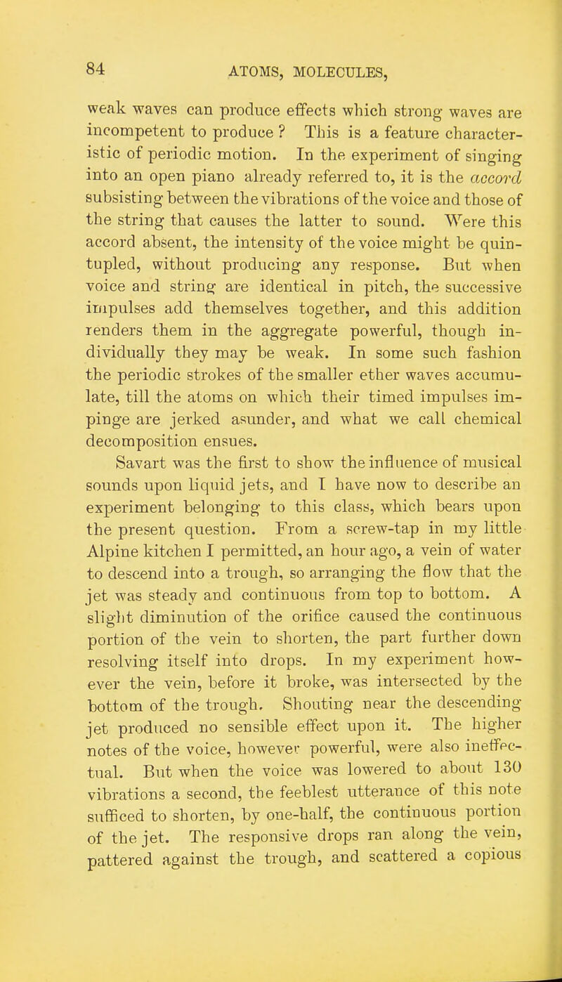 weak waves can produce effects which strong waves are incompetent to produce ? This is a feature character- istic of periodic motion. In the experiment of singing into an open piano already referred to, it is the accord subsisting between the vibrations of the voice and those of the string that causes the latter to sound. Were this accord absent, the intensity of the voice might be quin- tupled, without producing any response. But when voice and strinsf are identical in pitch, the successive impulses add themselves together, and this addition lenders them in the aggregate powerful, though in- dividually they may be weak. In some such fashion the periodic strokes of the smaller ether waves accumu- late, till the atoms on which their timed impulses im- pinge are jerked asunder, and what we call chemical decomposition ensues. Savart was the first to show the influence of musical sounds upon liquid jets, and I have now to describe an experiment belonging to this class, which bears upon the present question. From a screw-tap in my little Alpine kitchen I permitted, an hour ago, a vein of water to descend into a trough, so arranging the flow that the jet was steady and continuous from top to bottom. A slight diminution of the orifice caused the continuous portion of the vein to shorten, the part further down resolving itself into drops. In my experiment how- ever the vein, before it broke, was intersected by the bottom of the trough. Shouting near the descending jet produced no sensible effect upon it. The higher notes of the voice, howevei; powerful, were also inetfpc- tual. But when the voice was lowered to about 130 vibrations a second, the feeblest utterance of this note sufficed to shorten, by one-half, the continuous portion of the jet. The responsive drops ran along the vein, pattered against the trough, and scattered a copious