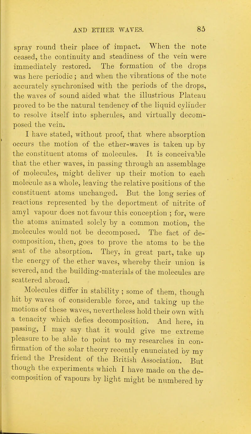 spray round their place of impact. When the note ceased, the continuity and steadiness of the vein were immediately restored. The formation of the drops was here periodic; and when the vibrations of the note accurately synchronised with the periods of tlie drops, the waves of sound aided what the illustrious Plateau proved to be the natural tendency of the liquid cylinder to resolve itself into spherules, and virtually decom- posed the vein. I have stated, without proof, that where absorption occurs the motion of the ether-waves is taken up by the constituent atoms of molecules. It is conceivable that the ether waves, in passing through an assemblage of molecules, might deliver up their motion to each molecule as a whole, leaving the relative positions of the constituent atoms unchanged. But the long series of reactions represented by the deportment of nitrite of amyl vapour does not favour this conception ; for, were the atoms animated solely by a common motion, the jmolecules would not be decomposed. The fact of de- composition, then, goes to prove the atoms to be the seat of the absorption. They, in great part, take up the energy of the ether waves, whereby their union is severed, and the building-materials of the molecules are scattered abroad. Molecules differ in stability ; some of them, though hit by waves of considerable force, and taking up the motions of these waves, nevertheless hold theii- own with a tenacity which defies decomposition. And here, in passing, I may say that it would give me extreme pleasure to be able to point to my researches in con- firmation of the solar theory recently enunciated by my friend the President of the British Association. But though the experiments which I have made on the de- composition of vapours by light might be numbered by