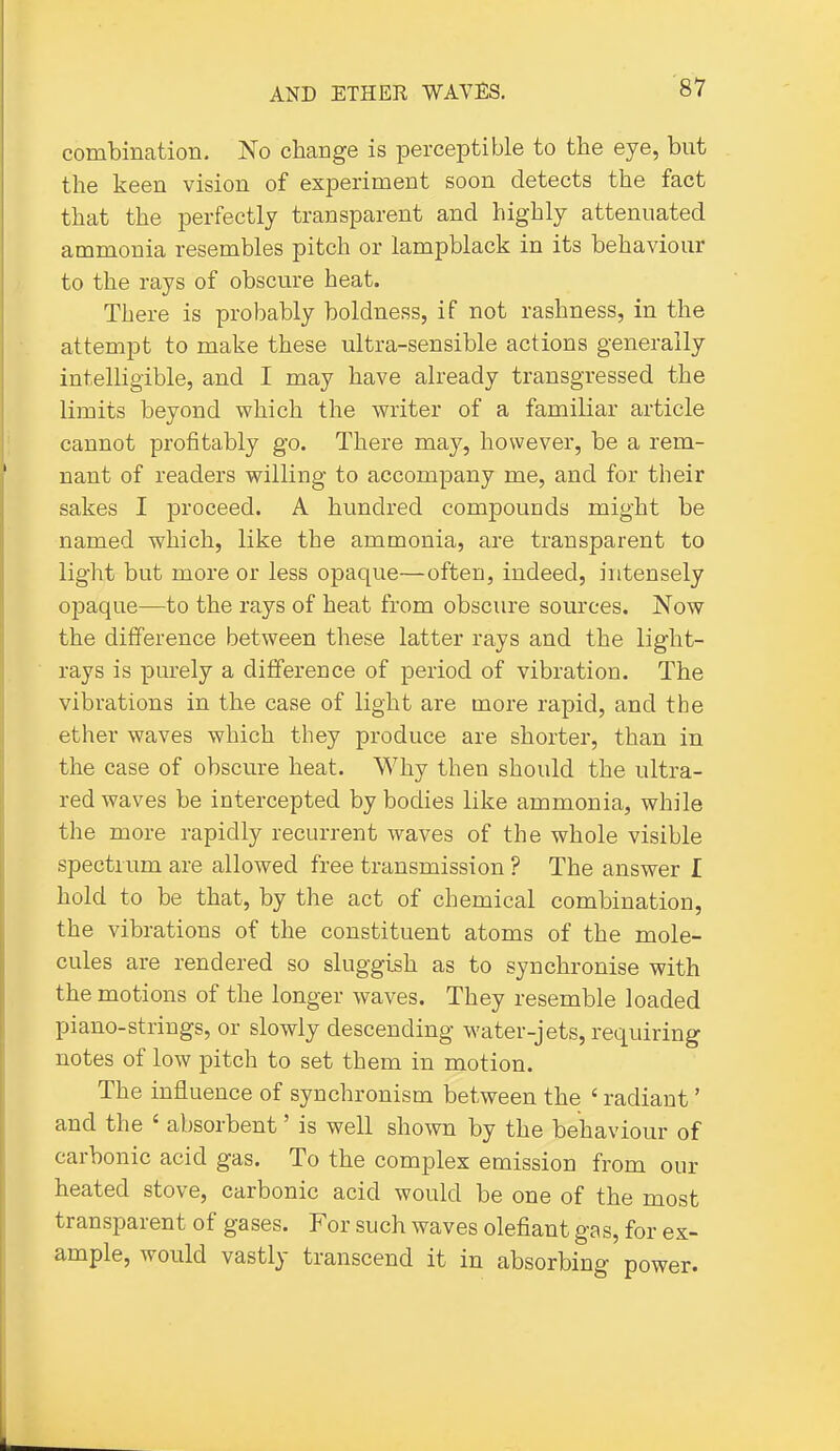 combination. No change is perceptible to tbe eye, but the keen vision of experiment soon detects the fact that the perfectly transparent and highly attenuated ammonia resembles pitch or lampblack in its behaviour to the rays of obscure heat. There is probably boldness, if not rashness, in the attempt to make these ultra-sensible actions generally intelligible, and I may have already transgressed the limits beyond which the writer of a familiar article cannot profitably go. There may, however, be a rem- nant of readers willing to accompany me, and for their sakes I proceed. A hundred compounds might be named which, like the ammonia, are transparent to light but more or less opaque—often, indeed, intensely opaque—to the rays of heat from obscure sources. Now the difference between these latter rays and the light- rays is purely a difference of period of vibration. The vibrations in the case of light are more rapid, and the ether waves which they produce are shorter, than in the case of obscure heat. Why then should the ultra- red waves be intercepted by bodies like ammonia, while the more rapidly recurrent waves of the whole visible spectrum are allowed free transmission ? The answer I hold to be that, by the act of chemical combination, the vibrations of the constituent atoms of the mole- cules are rendered so sluggish as to synchronise with the motions of the longer waves. They resemble loaded piano-strings, or slowly descending water-jets, requiring notes of low pitch to set them in motion. The influence of synchronism between the ' radiant' and the ' absorbent' is well shown by the behaviour of carbonic acid gas. To the complex emission from our heated stove, carbonic acid would be one of the most transparent of gases. For such waves olefiant gas, for ex- ample, would vastly transcend it in absorbing power.